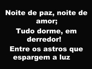 Noite de paz, noite de
amor;
Tudo dorme, em
derredor!
Entre os astros que
espargem a luz
 