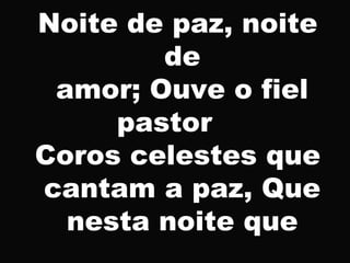 Noite de paz, noite
de
amor; Ouve o fiel
pastor
Coros celestes que
cantam a paz, Que
nesta noite que
 