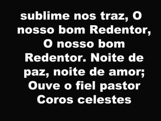 sublime nos traz, O
nosso bom Redentor,
O nosso bom
Redentor. Noite de
paz, noite de amor;
Ouve o fiel pastor
Coros celestes
 