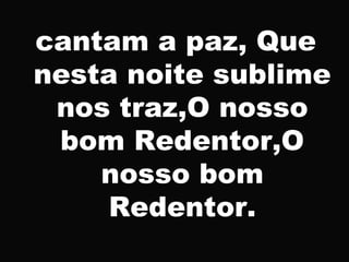 cantam a paz, Que
nesta noite sublime
nos traz,O nosso
bom Redentor,O
nosso bom
Redentor.
 