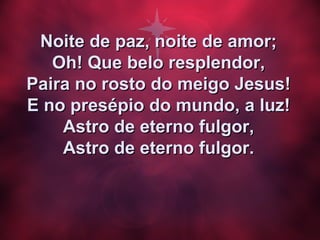 Noite de paz, noite de amor;Noite de paz, noite de amor;
Oh! Que belo resplendor,Oh! Que belo resplendor,
Paira no rosto do meigo Jesus!Paira no rosto do meigo Jesus!
E no presépio do mundo, a luz!E no presépio do mundo, a luz!
Astro de eterno fulgor,Astro de eterno fulgor,
Astro de eterno fulgor.Astro de eterno fulgor.
 