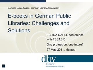 Barbara Schleihagen, German Library Association E-books in German Public Libraries: Challenges and Solutions EBLIDA-NAPLE conference with FESABID One profession, one future?  27 May 2011, Malaga 