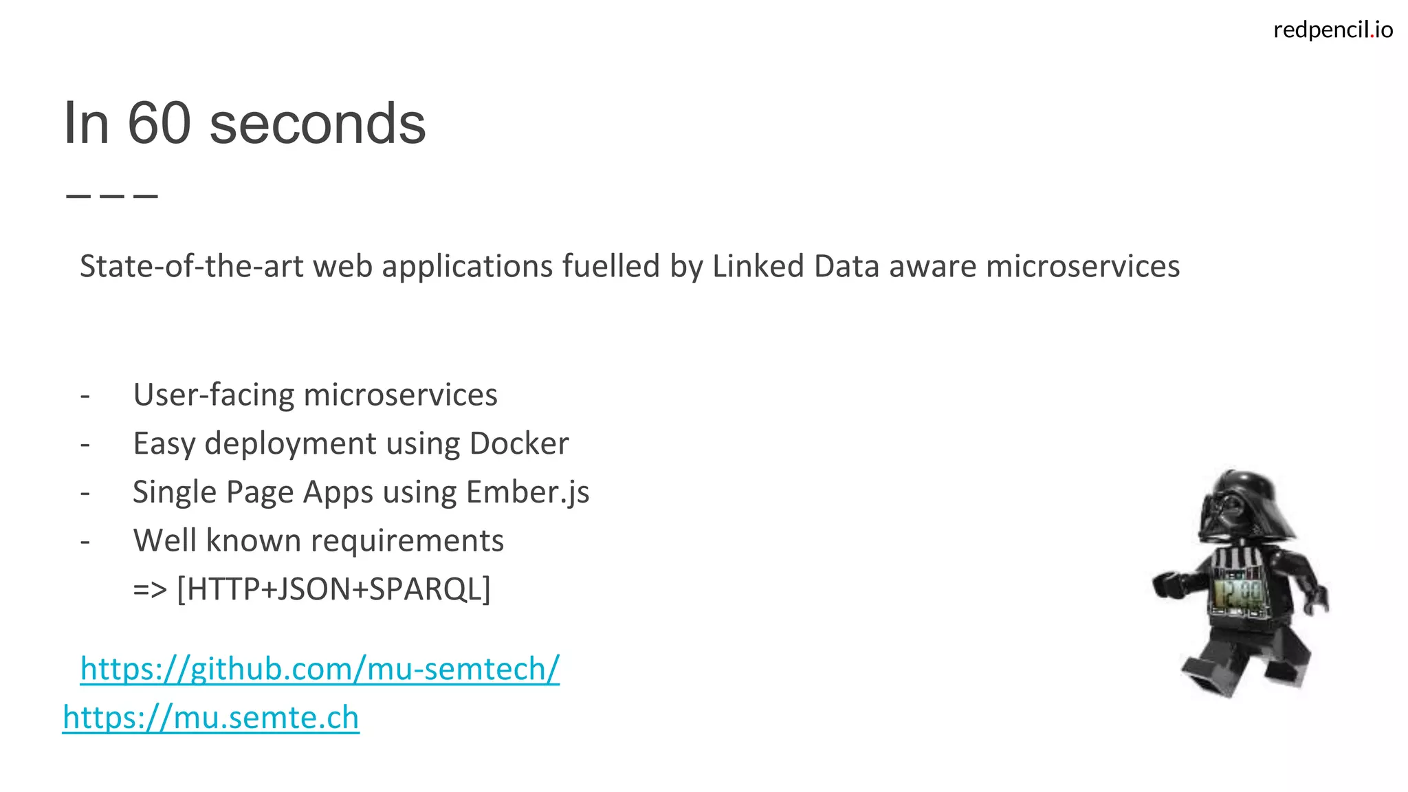 redpencil.io
In 60 seconds
State-of-the-art web applications fuelled by Linked Data aware microservices
- User-facing microservices
- Easy deployment using Docker
- Single Page Apps using Ember.js
- Well known requirements
=> [HTTP+JSON+SPARQL]
https://github.com/mu-semtech/
https://mu.semte.ch
 