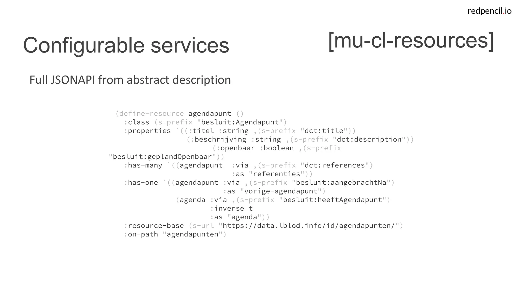 redpencil.io
Configurable services
(define-resource agendapunt ()
:class (s-prefix "besluit:Agendapunt")
:properties `((:titel :string ,(s-prefix "dct:title"))
(:beschrijving :string ,(s-prefix "dct:description"))
(:openbaar :boolean ,(s-prefix
"besluit:geplandOpenbaar"))
:has-many `((agendapunt :via ,(s-prefix "dct:references")
:as "referenties"))
:has-one `((agendapunt :via ,(s-prefix "besluit:aangebrachtNa")
:as "vorige-agendapunt")
(agenda :via ,(s-prefix "besluit:heeftAgendapunt")
:inverse t
:as "agenda"))
:resource-base (s-url "https://data.lblod.info/id/agendapunten/")
:on-path "agendapunten")
[mu-cl-resources]
Full JSONAPI from abstract description
 