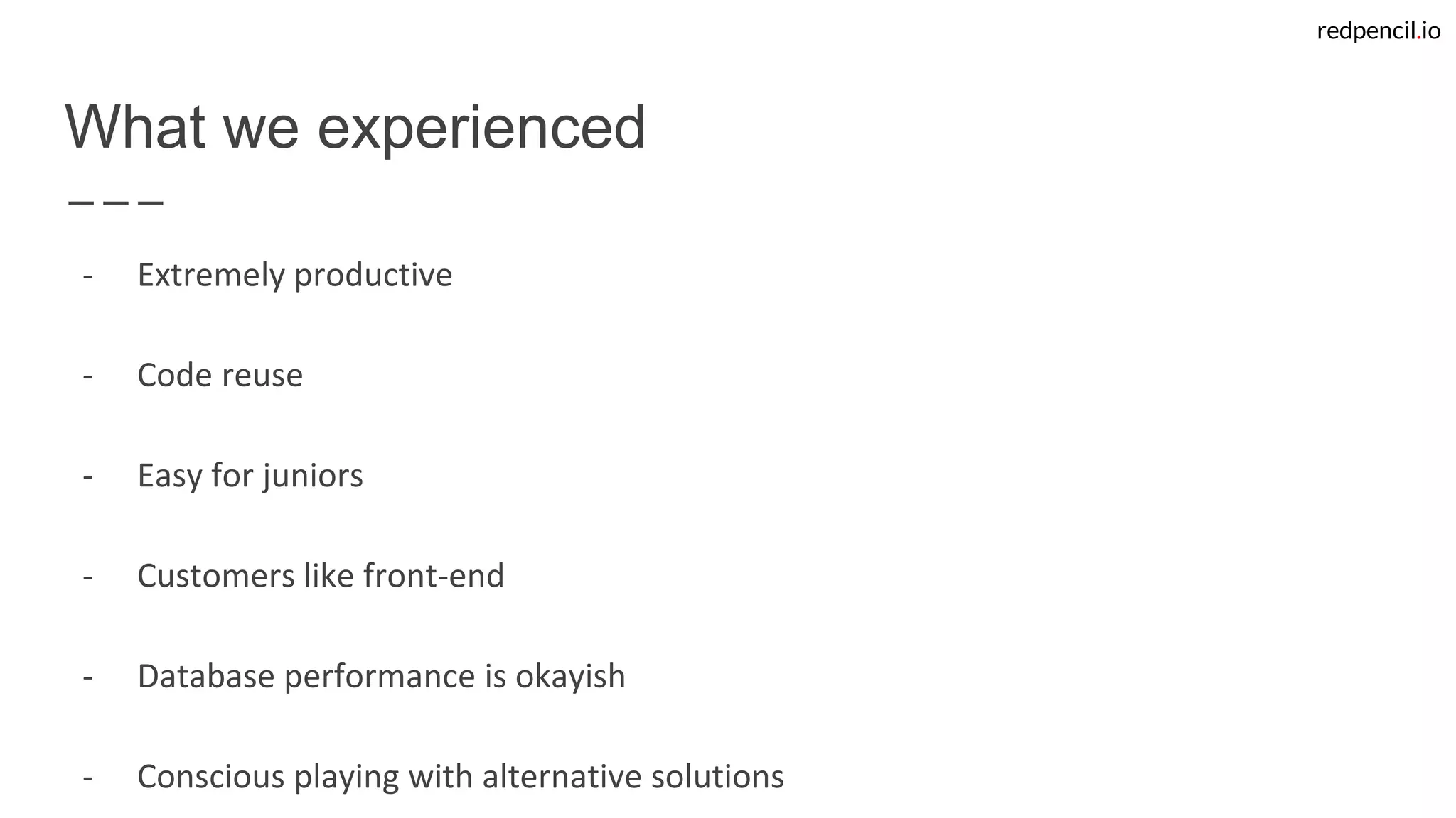 redpencil.io
What we experienced
- Extremely productive
- Code reuse
- Easy for juniors
- Customers like front-end
- Database performance is okayish
- Conscious playing with alternative solutions
 