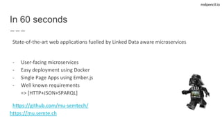 redpencil.io
In 60 seconds
State-of-the-art web applications fuelled by Linked Data aware microservices
- User-facing microservices
- Easy deployment using Docker
- Single Page Apps using Ember.js
- Well known requirements
=> [HTTP+JSON+SPARQL]
https://github.com/mu-semtech/
https://mu.semte.ch
 