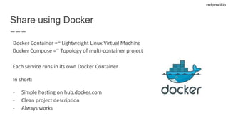 redpencil.io
Docker Container =~ Lightweight Linux Virtual Machine
Docker Compose =~ Topology of multi-container project
Each service runs in its own Docker Container
In short:
- Simple hosting on hub.docker.com
- Clean project description
- Always works
Share using Docker
 