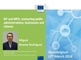 Miguel
Alvarez Rodríguez
Programme manager of National Interoperability Framework
Observatory (NIFO)
Directorate-General for Informatics; European Commission
EIF and NIFO, connecting public
administrations, businesses and
citizens
OpenBelgium
12th March 2018
 