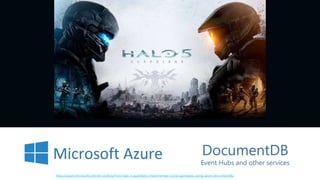 DocumentDB
Event Hubs and other services
https://azure.microsoft.com/en-us/blog/how-halo-5-guardians-implemented-social-gameplay-using-azure-documentdb/
 