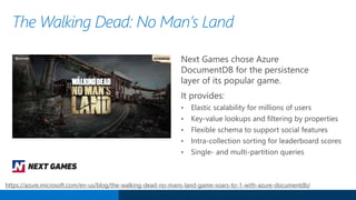 Next Games chose Azure
DocumentDB for the persistence
layer of its popular game.
It provides:
• Elastic scalability for millions of users
• Key-value lookups and filtering by properties
• Flexible schema to support social features
• Intra-collection sorting for leaderboard scores
• Single- and multi-partition queries
The Walking Dead: No Man’s Land
https://azure.microsoft.com/en-us/blog/the-walking-dead-no-mans-land-game-soars-to-1-with-azure-documentdb/
 