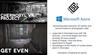 Generating high resolution 3D meshes and
textures based on photographic data:
• Large hall in Chernobyl (scan with 10k
pictures) - one of the largest and most
accurate 3D scans created
• Areas of Pripyat - from the drone
• Apartments in Pripyat
• Sarcophagus of the reactor of nuclear power
plant in Chernobyl
Calculation of lighting for games
 