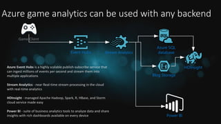 Azure game analytics can be used with any backend
Stream Analytics
Power BI
Event Hubs
HDInsight
Azure SQL
database
Blog Storage
Game Client
Azure Event Hubs is a highly scalable publish-subscribe service that
can ingest millions of events per second and stream them into
multiple applications
Stream Analytics - near Real-time stream processing in the cloud
with real-time analytics
HDInsight - managed Apache Hadoop, Spark, R, HBase, and Storm
cloud service made easy
Power BI - suite of business analytics tools to analyze data and share
insights with rich dashboards available on every device
 