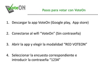 Pasos para votar con VoteOn
1. Descargar la app VoteOn (Google play, App store)
2. Conectarse al wifi “VoteOn” (Sin contraseña)
3. Abrir la app y elegir la modalidad “RED VOTEON”
4. Seleccionar la encuesta correspondiente e
introducir la contraseña “1234”
 
