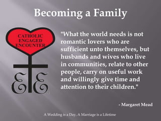 Becoming a Family
           "What the world needs is not
           romantic lovers who are
           sufficient unto themselves, but
           husbands and wives who live
           in communities, relate to other
           people, carry on useful work
           and willingly give time and
           attention to their children."

                                                - Margaret Mead

 A Wedding is a Day, A Marriage is a Lifetime
 