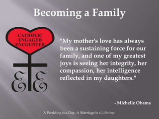 Becoming a Family

           "My mother's love has always
           been a sustaining force for our
           family, and one of my greatest
           joys is seeing her integrity, her
           compassion, her intelligence
           reflected in my daughters."


                                                - Michelle Obama

 A Wedding is a Day, A Marriage is a Lifetime
 