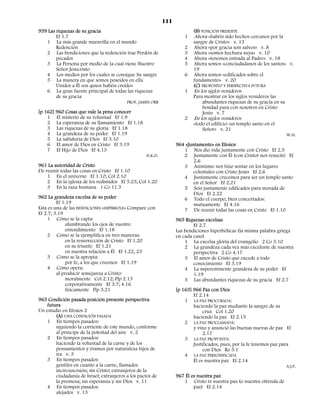 111
959 Las riquezas de su gracia                                             (B) POSICIÓN PRESENTE
        Ef 1.7                                                        1   Ahora «habéis sido hechos cercanos por la
   1 La más grande maravilla en el mundo                                  sangre de Cristo» v. 13
        Redención                                                     2   Ahora «por gracia sois salvos» v. 8
   2 Las bendiciones que la redención trae Perdón de                  3   Ahora «somos hechura suya» v. 10
        pecados                                                       4   Ahora «tenemos entrada al Padre» v. 18
   3 La Persona por medio de la cual viene Nuestro                    5   Ahora somos «conciudadanos de los santos» v.
        Señor Jesucristo                                                  19
   4 Los medios por los cuales se consigue Su sangre                  6   Ahora somos «edificados sobre el
   5 La manera en que somos poseídos en ella                              fundamento» v. 20
        Unidos a Él «en quien habéis creído»                              (C) PROPÓSITO Y PERSPECTIVA FUTURA
   6 La gran fuente principal de todas las riquezas                   1   En los siglos venideros
        de su gracia                                                      Para mostrar en los siglos venideros las
                                         PROF. JAMES ORR                      abundantes riquezas de su gracia en su
                                                                              bondad para con nosotros en Cristo
[p 162] 960 Cosas que vale la pena conocer                                    Jesús v. 7
    1 El misterio de su voluntad Ef 1.9                               2   En los siglos venideros
    2 La esperanza de su llamamiento Ef 1.18                              «todo el edificio: un templo santo en el
    3 Las riquezas de su gloria Ef 1.18                                       Señor» v. 21
    4 La grandeza de su poder Ef 1.19                                                                                   W.H.
    5 La sabiduría de Dios Ef 3.10
    6 El amor de Dios en Cristo Ef 3.19                           964 «Juntamente» en Efesios
    7 El Hijo de Dios Ef 4.13                                        1 Nos dio vida juntamente con Cristo Ef 2.5
                                                   H.K.D.            2 Juntamente con Él (con Cristo) nos resucitó Ef
                                                                         2.6
961 La autoridad de Cristo                                           3 Asimismo nos hizo sentar en los lugares
De reunir todas las cosas en Cristo Ef 1.10                              celestiales con Cristo Jesús Ef 2.6
    1 En el universo Ef 1.10; Col 2.10                               4 Juntamente crecemos para ser un templo santo
    2 En la iglesia de los redimidos Ef 5.23; Col 1.20                   en el Señor Ef 2.21
    3 En la raza humana 1 Co 11.3                                    5 Sois juntamente edificados para morada de
                                                                         Dios Ef 2.22
962 La grandeza excelsa de su poder                                  6 Todo el cuerpo, bien concertados:
         Ef 1.19                                                         mutuamente Ef 4.16
Esta es una de las BENDICIONES «HIPÉRBOLE» Compare con               7 De reunir todas las cosas en Cristo Ef 1.10
Ef 2.7; 3.19
     1 Cómo se la capta:                                          965 Riquezas excelsas
              alumbrando los ojos de vuestro                              Ef 2.7
              entendimiento Ef 1.18                               Las bendiciones hiperbólicas (la misma palabra griega
     2 Cómo se la ejemplifica en tres maneras:                    en cada caso)
              en la resurrección de Cristo Ef 1.20                    1 La excelsa gloria del evangelio 2 Co 3.10
              en su triunfo Ef 1.21                                   2 La grandeza cada vez más excelente de nuestra
              en nuestra relación a Él Ef 1.22, 23                        perspectiva 2 Co 4.17
     3 Cómo se la apropia:                                            3 El amor de Cristo que excede a todo
              por fe, a los que creemos Ef 1.19                           conocimiento Ef 3.19
     4 Cómo opera:                                                    4 La supereminente grandeza de su poder Ef
         al producir semejanza a Cristo:                                  1.19
              moralmente Col 2.12; Flp 2.13                           5 Las abundantes riquezas de su gracia Ef 2.7
              corporativamente Ef 3.7; 4.16
              físicamente Flp 3.21                                [p 163] 966 Paz con Dios
                                                                          Ef 2.14
963 Condición pasada posición presente perspectiva                    1 LA PAZ PROCURADA:
    futura                                                                haciendo la paz mediante la sangre de su
Un estudio en Efesios 2                                                        cruz Col 1.20
        (A) UNA CONDICIÓN PASADA                                          haciendo la paz Ef 2.15
    1 En tiempos pasados:                                             2 LA PAZ PROCLAMADA:
        siguiendo la corriente de este mundo, conforme                    y vino y anunció las buenas nuevas de paz Ef
        al príncipe de la potestad del aire v. 2                               2.17
    2 En tiempos pasados:                                             3 LA PAZ PROPUESTA:
        haciendo la voluntad de la carne y de los                         Justificados, pues, por la fe tenemos paz para
        pensamientos y éramos por naturaleza hijos de                          con Dios Ro 5.1
        ira v. 3                                                      4 LA PAZ PERSONIFICADA
    3 En tiempos pasados:                                                 Él es nuestra paz Ef 2.14
        gentiles en cuanto a la carne, llamados                                                                        A.J.P.
        incircuncisión; sin Cristo; extranjeros de la
        ciudadanía de Israel; extranjeros a los pactos de         967 Él es nuestra paz
        la promesa; sin esperanza y sin Dios v. 11                   1 Cristo ES nuestra paz (o nuestra ofrenda de
    4 En tiempos pasados:                                                 paz) Ef 2.14
        alejados v. 13
 
