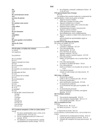 113
dar                                                                    4   En el Espíritu: cantando y alabando al Señor Ef
4.28                                                                       5.18; Gl 5.16
5.4                                                                978 Aprovechando bien el tiempo
No conversaciones necias                                               Ef 5.16
SINO                                                                   Las palabras bien pueden traducirse «comprando las
acciones de gracias                                                oportunidades». Cómo usa la gente su tiempo
5.4                                                                    1 Algunos MATAN el TIEMPO
5.15                                                                       hasta que el tiempo los mata a ellos
No caminar como necios                                                 2 Algunos DESPERDICIAN el TIEMPO
SINO                                                                       sin preocuparse sobre cómo corren los días
como sabios                                                            3 Algunos PASAN el TIEMPO
5.15                                                                       en pasatiempos triviales y sin provecho
5.17                                                                   4 Algunos GASTAN el TIEMPO
No ser insensatos                                                          como gastarían el dinero, algunos
SINO                                                                       descuidadamente, otros cuidadosamente
entendidos                                                             5 Algunos AGARRAN AL TIEMPO POR EL MECHÓN DE LA
5.17                                                                        FRENTE
6.6                                                                          aprovechando las oportunidades según se
No para agradar a los hombres                                                presentan
SINO                                                               [p 165] 979 La vida llena del Espíritu
siervos de Cristo                                                  SED LLENOS DEL ESPÍRITU Ef 5.18
6.6                                                                     1 Una vida gozosa:
                                                    JS.FS.                   cantando y alabando Ef 5.19
976 El andar y el hablar del cristiano                                  2 Una vida agradecida:
SU ANDAR                                                                     dando gracias Ef 5.20
Los negativos:                                                          3 Una vida llena de gracia:
                                                                             Esposas, someteos Ef 5.22
Los positivos:                                                               Maridos, amad a vuestras mujeres Ef 5.25
                                                                        4 Una vida pacífica:
No en vanidad                                                                Padres, no provoquéis a ira a vuestros hijos Ef
Ef 4.17                                                                          6.4
Según el ejemplo de Cristo                                              5 Una vida esperanzada:
Ef 4.20                                                                      lo mismo se recibirá del Señor Ef 6.8
No en oscuridad                                                         6 Una vida poderosa:
Ef 4.18                                                                      fuerte en el Señor y en el poder de su fuerza Ef
De acuerdo a la enseñanza de Cristo                                              6.10
Ef 4.21                                                                 7 Una vida de oración:
No alienados de Dios                                                         orando en todo tiempo con toda oración Ef
Ef 4.18                                                                          6.18
en el camino de la verdad                                          980 Cristo y su Iglesia
Ef 4.21                                                                 1 El precio de compra:
No en inmundicia                                                             Cristo se dio a sí mismo por ella Ef 5.25
Ef 4.19                                                                 2 El proceso purificador:
en justicia                                                                  para santificarla y purificarla Ef 5.26
Ef 4.24                                                                 3 La preparación perfecta:
No en codicia                                                                en el lavamiento del agua por la palabra Ef
Ef. 4.19                                                                     5.26
en santidad                                                             4 La presentación personal:
Ef 4.24                                                                      para presentársela a sí mismo, una iglesia
SU HABLAR debe caracterizarse por                                            gloriosa Ef 5.27
     Verdad                                                        981 El soldado cristiano
     Ef 4.25                                                       Tiene:
     A tiempo                                                           1 Una posición impregnable Ef 6.10
     Ef 4.29                                                            2 Una armadura impenetrable Ef 6.14–17
     Templanza                                                          3 Una espada invencible Ef 6.17
     Ef 4.26, 27                                                   982 La armadura de Dios
     Con ternura                                                   Se llama:
     Ef 4.31, 32                                                        LAS ARMAS DE LUZ Ro 13.12
                                                                        LAS ARMAS DE JUSTICIA 2 Co 6.7
977 Conducta semejante a Cristo en cuatro esferas                  Es:
ANDAR                                                                   LA ARMADURA DE PODER Ef 6.10
    1   En amor, perdonándose unos a otros, en la                  Se nos exhorta a FORTALECERNOS EN ÉL, Y EN EL PODER DE SU
        familia de Dios Ef 4.32; 5.2                               FUERZA
    2   En luz: resplandeciendo por Cristo en el                       1    Cinturón de la verdad para los lomos Ef 6.14
        mundo Ef 5.8                                                   2    Coraza de justicia para el corazón Ef 6.14
    3   En sabiduría: circunspectamente, usando                        3    Calzado del evangelio de la paz para los pies Ef
        apropiadamente nuestro tiempo Ef 5.15                               6.15
 