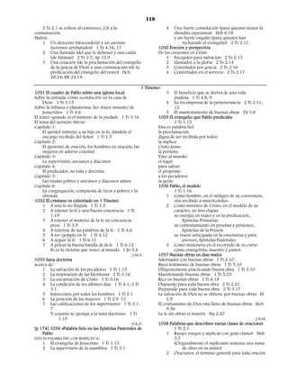 119
    2 Ts 2.1 se refiere al comienzo, 2.8 a la                           4    Una fuerte consolación (para quienes tienen la
consumación.                                                                 «bendita esperanza) Heb 6.18
Habrá:                                                                       y un fuerte engaño (para quienes han
    1 Un descenso (descenderá) y un ascenso                                      rechazado el evangelio) 2 Ts 2.11
        (seremos arrebatados) 1 Ts 4.16, 17                         1030 Porción y perspectiva
    2 Una llamada (del que lo detiene) y una caída                  De los creyentes en Cristo
        (de Satanás) 2 Ts 2.7; Ap 12.9                                  1 Escogidos para salvación 2 Ts 2.13
    3 Una cesación (de la proclamación del evangelio                    2 Llamados a la gloria 2 Ts 2.14
        de la gracia de Dios) y una continuación (de la                 3 Consolados por gracia 2 Ts 2.16
        predicación del evangelio del reino) Hch                        4 Confortados en el servicio 2 Ts 2.17
        20.24; Mt 24.14

                                                             1 Timoteo
1031 El cuadro de Pablo sobre una iglesia local                           3 El beneficio que se deriva de una vida
Sobre la entrada: cómo «conducirte en la casa de                               piadosa 1 Ti 4.8, 9
     Dios» 1 Ti 3.15                                                      4 La recompensa de la perseverancia 2 Ti 2.11,
Sobre la tribuna o plataforma: Ser «buen ministro de                           12
     Jesucristo» 1 Ti 4.6                                                 5 El mantenimiento de buenas obras Tit 3.8
El texto: «grande es el misterio de la piedad» 1 Ti 3.16             1035 El evangelio que Pablo predicaba
El tema del sermón: PIEDAD                                                     1 Ti 1.15
Capítulo 1:                                                          Esta es palabra fiel:
     El apóstol instruye a su hijo en la fe, dándole el              la proclamación
     encargo recibido del Señor 1 Ti 1.5                             digna de ser recibida por todos:
Capítulo 2:                                                          la súplica
     El aposento de oración, los hombres en oración, las             Cristo Jesús:
     mujeres en adorno celestial                                     la persona
Capítulo 3:                                                          Vino al mundo:
     La supervisión, ancianos y diáconos                             el lugar
Capítulo 4:                                                          para salvar:
     El predicador, su vida y doctrina                               el propósito
Capítulo 5:                                                          a los pecadores:
     Las viudas pobres y ancianos y diáconos sabios                  la gente
Capítulo 6:                                                          1036 Pablo, el modelo
     La congregación, compuesta de ricos y pobres y la                         1 Ti 1.16
     ofrenda                                                              1 Como hombre, en el milagro de su conversión,
1032 El cristiano es exhortado en 1 Timoteo                                    «fui recibido a misericordia»
     1 A una fe no fingida 1 Ti 1.5                                       2 Como ministro de Cristo, en el modelo de su
     2 A retener la fe y una buena conciencia 1 Ti                             carácter, en tres etapas:
          1.19                                                                 su energía en viajes y en la predicación,
     3 A retener el misterio de la fe en conciencia                                 Epístolas Primarias
          pura 1 Ti 3.9                                                        su contentamiento en pruebas y prisiones,
     4 A nutrirse de las palabras de la fe 1 Ti 4.6                                 Epístolas de la Prisión
     5 A ser ejemplo en fe 1 Ti 4.12                                           su visión anticipada en la enseñanza y para
     6 A seguir la fe 1 Ti 6.11                                                     proveer, Epístolas Pastorales
     7 A pelear la buena batalla de la fe 1 Ti 6.12                       3 Como misionero en el recorrido de su curso
          Fe es la victoria que vence al mundo 1 Jn 5.4                        como evangelista, maestro y pastor.
                                                        J.M.A.       1037 Buenas obras en días malos
1033 Sana doctrina                                                   Adornados con buenas obras 1 Ti 2.10
acerca de:                                                           Buen testimonio de buenas obras 1 Ti 5.10
     1 La salvación de los pecadores 1 Ti 1.15                       Diligentemente practicando buena obra 1 Ti 5.10
     2 La inspiración de las Escrituras 2 Ti 3.16                    Manifestando buenas obras 1 Ti 5.25
     3 La encarnación de Cristo 1 Ti 3.16                            Rico en buenas obras 1 Ti 6.18
     4 La condición de los últimos días 1 Ti 4.1; 2 Ti               Dispuesto para toda buena obra 2 Ti 2.21
          3.1                                                        Preparado para toda buena obra 2 Ti 3.17
     5 Intercesión por todos los hombres 1 Ti 2.1                    La salvación de Dios no se obtiene por buenas obras Ef
     6 La posición de las mujeres 1 Ti 2.9–12                             2.9
     7 Las calificaciones de los supervisores 1 Ti 3.1–              El cristianismo de Dios está lleno de buenas obras Hch
          7                                                               9.36
          Y «cuanto se oponga a la sana doctrina» 1 Ti               La fe sin obras es muerta Stg 2.20
              1.10                                                                                                        J.H.M.
                                                        H.K.D.       1038 Palabras que describen varias clases de oraciones
[p 174] 1034 «Palabra fiel» en las Epístolas Pastorales de                     1 Ti 2.1
     Pablo                                                                1 Ruego: ruegos y súplicas con gran clamor Heb
ESTA ES PALABRA FIEL CON RESPECTO A:                                           5.7
     1 El evangelio de Jesucristo 1 Ti 1.15                                    (Originalmente el suplicante sostenía una rama
     2 La supervisión de la asamblea 1 Ti 3.1                                       de olivo en su mano)
                                                                          2 Oraciones: el término general para toda oración
 