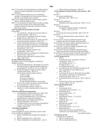 126
Heb 10: El camino al Lugar Santísimo no estaba abierto;                4 Plena certeza de esperanza Heb 6.11
    nosotros tenemos intrepidez de entrada al Lugar                1101 La galería de retratos de Dios y sus secciones Heb
    Santísimo                                                          11
Heb 11: Los antiguos murieron en fe, no habiendo                   Sección 1
    recibido el cumplimiento de las promesas; Dios ha                  La sección antidiluviana:
    provisto cosas mejores para nosotros                                    Abel, Enoc, Noé Heb 11.3–7
Heb 12: Los antiguos llegaron al monte Sinaí; nosotros             Sección 2
    hemos venido al monte de Sion                                      La sección patriarcal:
Heb 13: Los sacerdotes de Israel tenían un altar y podían                   Abraham, Sara, Isaac, Jacob, José Heb 11.8–22
    comer de los cuerpos de las víctimas ofrecidas;                Sección 3
    nosotros tenemos un altar del cual ellos no tienen                 La sección mosaica:
    derecho de comer                                                        Los padres de Moisés, Moisés, el pueblo de
1097 La perfección del sacrificio de Cristo                                      Moisés Heb 11.23–29
Las pruebas:                                                       Sección 4
    1 «Un sacrificio», ofrecido una vez por todas, no                  La sección de la tierra prometida Heb 11.30–39
         necesita repetirse Heb 10.12                              Sección 5
    2 Él «se sentó»; los sacerdotes de Israel siempre                  La sección del día presente: «para nosotros» Heb
         estaban de pie Heb 10.11, 12                                       11.40
    3 Él está «a la diestra de Dios», de modo que Dios             En la sección 1 los pocos estaban haciendo lo que
         está perfectamente satisfecho Heb 10.12                       ninguno del resto del mundo estaba haciendo
    4 Él está «esperando hasta que sus enemigos sean               En la sección 2 los pocos estaban esperando algo en lo
         puestos por estrado de sus pies», y no esperando              cual otros no estaban interesados
         para tener que hacer expiación por los pecados            En la sección 3 los pocos estaban escogiendo lo que
         nuevamente Heb 10.13                                          nadie más estaba escogiendo
    5 Él «hizo perfectos para siempre a los                        En la sección 4 los pocos estaban soportando lo que
         santificados» Heb 10.14                                       nadie más del resto del mundo estaba soportando
    6 El Espíritu Santo es un testigo de la eficacia de la         En la sección 5 los pocos están corriendo una carrera en
         obra de Cristo Heb 10.15                                      la cual el resto del mundo no está compitiendo
    7 Tenemos ahora libertad de entrada al Dios                    1102 El camino de la fe
         Santo Heb 10.19                                                    Heb 11
[p 184] 1098 Dentro del velo                                           1 La definición de fe: «escrituras o título» y
La palabra «velo» en los Evangelios y en Hebreos                            «evidencias» Heb 11.1
significa «cortina».                                                        La confianza de la fe v. 1
    1 El velo del tabernáculo, y del templo, en la tierra                   El elogio de la fe v. 2
         (El camino hasta el Lugar Santísimo todavía no                     La comprensión de la fe v. 3
         era manifiesto) Éx 26.31; 2 Cr 3.14; Heb 9.8                  2 La exigencia de la fe: Entrada a la presencia de
    2 El velo del templo se rasgó de arriba a abajo                         Dios, y garantía de una audiencia con
         cuando Cristo murió Mt 27.51                                       Dios Heb 11.6
         Cinco hechos tuvieron lugar entonces:                         3 La declaración de la fe: «Buscamos una ciudad»
              el velo se rasgó                                              (Se aceptan, se abrazan y se confiesan las
              la tierra tembló                                              promesas de Dios) Heb 11.14
              las rocas se partieron                                   4 La demostración de la fe: por fe Heb 11.28, 33,
              las tumbas se abrieron                                        34
              los que miraban quedaron convencidos                     5 La devoción de la fe: no aceptando el
    3 El velo, esto es decir su carne: el cuerpo tomado                     rescate Heb 11.35–38
         en la encarnación Heb 10.19, 20                           1103 La manifestación de fe
    4 El velo del templo celestial Heb 6.19                                 Heb 11
         «PRONTO TUS SANTOS SERÁN REUNIDOS: DENTRO DEL                 1 La adoración de fe:
              VELO»                                                         un sacrificio más excelente v. 4
1099 Tres exhortaciones importantes                                    2 Testimonio de fe:
    1 Acerquémonos: Nuestra adoración Heb 10.22                             Enoc agradó a Dios v. 5
         «con corazón sincero»: con compostura                         3 Trabajo de fe:
         «en plena certidumbre de fe»: con confianza                        Noé preparó el arca v. 7; 2 P 2.5
         «purificados los corazones»: limpieza                         4 Andar de fe:
    2 Mantengamos la profesión de nuestra fe:                               Abraham salió v. 8
         Nuestro testimonio Heb 10.23                                  5 Espera de fe:
    3 Considerémonos unos a otros para estimularnos                         Buscaba una ciudad v. 10
         al amor y a las buenas obras: Nuestro                         6 Disposición de fe:
         trabajo Heb 10.24                                                  Sara recibió fuerza vv. 11, 12
1100 Plena certidumbre                                                 7 Bienvenida de fe:
         Heb 10.22                                                          Todos estos estuvieron persuadidos, lo
Una sola palabra en griego: pleroforia, ocurre cuatro                       confesaron, una mejor patria vv. 13–16
veces en el Nuevo Testamento                                                                              DR. GRIFFITH THOMAS
    1 Plena certidumbre del mensaje del evangelio 1                1104 Héroes de la fe
         Ts 1.5                                                        conforme se ve en Heb 11
    2 Plena certidumbre de fe Heb 10.22                                1 Abel: el sacrificio de fe
    3 Plena certidumbre de entendimiento Col 2.2                       2 Noé: la simplicidad de la fe
 