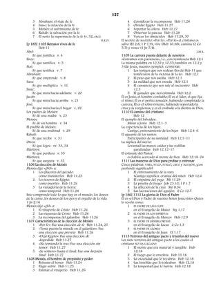 127
    3    Abraham: el viaje de fe                                           4 Considerar la recompensa Heb 11.26
    4    Isaac: la relación de la fe                                       5 Olvidar Egipto Heb 11.27
    5    Moisés: el sufrimiento de fe                                      6 Soportar la cólera Heb 11.27
    6    Rahab: la salvación por la fe                                     7 Observar la pascua Heb 11.28
    7    El resto: la supremacía de la fe (v. 32, etc.).                   8 Vencer los obstáculos Heb 11.29, 30
                                                       H.K.D.         El secreto de su éxito: «Por fe». «Por fe» el cristiano es
[p 185] 1105 Retratos vivos de fe                                     salvo (Ef 2.8; 1 P 1.9), vive (Heb 10.38), camina (2 Co
         Heb 11                                                       5.7) y vence (1 Jn 5.4).
Abel:                                                                                                                          J.M.K.
     Fe que justifica v. 4                                            1109 La carrera puesta delante de nosotros
Enoc:                                                                 «Corramos con paciencia», i.e., con resistencia Heb 12.1
     Fe que santifica v. 5                                            La misma palabra en 10.32 y 10.35; también en 12.2 y
Noé:                                                                  3 (de Jesús, nuestro ejemplo). CONSIDERE:
     Fe que testifica v. 7                                                 1 Los testigos que nos rodean (los de Heb 11 que
Abraham:                                                                        testificaron de la victoria de la fe) Heb 12.1
     Fe que emprende v. 8                                                  2 El peso que nos asedia Heb 12.1
Sara:                                                                      3 La maldad que nos enreda Heb 12.1
     Fe que multiplica v. 11                                               4 El cansancio que nos sale al encuentro Heb
Isaac:                                                                          12.3
     Fe que mira hacia adelante v. 20                                      5 El ganador que nos estimula Heb 12.2
Jacob:                                                                Él es Jesús, el hombre confiable; Él es el líder, el que fija
     Fe que mira hacia arriba v. 21                                   el ritmo; Él es el perfeccionador, habiendo completado la
José:                                                                 carrera; Él es el sobreviviente, habiendo soportado la
     Fe que mira hacia el hogar v. 22                                 cruz y la vergüenza, y es el exaltado a la diestra de Dios.
Los padres de Moisés:                                                 1110 El camino del cristiano
     Fe de una madre v. 23                                                      Heb 12
Moisés:                                                               El ejemplo del Salvador:
     Fe de un hombre v. 34                                                 Mirar a Jesús Heb 12.1–3
El pueblo de Moisés:                                                  La experiencia de los hijos:
     Fe de una multitud v. 29                                              Castigo, entrenamiento de los hijos Heb 12.4–6
Rahab:                                                                El aguante de los santos:
     Fe que recibe v. 31                                                   Participantes de su santidad Heb 12.7–11
Otros:                                                                La súplica del siervo:
     Fe que logra vv. 33, 34                                               Levantad las manos caídas y las rodillas
Mártires:                                                                       paralizadas Heb 12.12–17
     Fe que perdura v. 35                                             El estímulo del Pastor:
Mártires:                                                                  os habéis acercado al monte de Sion Heb 12.18–24
     Fe que asegura v. 35                                             1111 Las maneras de Dios para probar y entrenar
1106 La elección de Moisés                                            Cinco palabras: VARA, YUGO, FUEGO, CRUZ y AGUIJÓN, ¡con
Moisés dijo «¡No!» a:                                                 profundo significado!
     1 Los placeres del pecado:                                            1 El entrenamiento de la vara
         como transitorios Heb 11.25                                            (Castigo significa: crianza del niño) Heb 12.6
     2 Los tesoros de Egipto:                                              2 El empalme del yugo Mt 11.29
         como pueriles Heb 11.26                                           3 La prueba de fuego Job 23.10; 1 P 1.7
     3 La vanagloria de la tierra:                                         4 La aflicción de la cruz Mr 8.34
         como temporal Heb 11.24                                           5 Las laceraciones del aguijón 2 Co 12.7
Esto comprende todo lo que hay en el mundo, los deseos                [p 186] 1112 La gloria de Dios el Padre
de la carne, los deseos de los ojos y el orgullo de la vida           Él es «el Dios y Padre de nuestro Señor Jesucristo» Quien
1 Jn 2.16                                                             lo revela como:
Moisés dijo «¡Sí!» a:                                                      1 EL PADRE DE LAS LUCES:
     1 El vituperio de Cristo Heb 11.26                                         en el Evangelio de Mateo Stg 1.17
     2 Las riquezas de Cristo Heb 11.26                                    2 EL PADRE DE LOS ESPÍRITUS:
     3 La recompensa del galardón Heb 11.26                                     en el Evangelio de Marcos Heb 12.9
1107 Características de la elección de Moisés                              3 EL PADRE DE MISERICORDIAS:
     1 «Por fe»: Fue una elección de fe Heb 11.24, 27                           en el Evangelio de Lucas 2 Co 1.3
     2 «Tenía puesta la mirada en el galardón»: Fue                        4 EL PADRE DE GLORIA:
         una elección que preveía Heb 11.26                                     en el Evangelio de Juan Ef 1.17
     3 «Dejó Egipto»: Fue una elección de                             1113 Terrores del antiguo pacto y triunfos del nuevo
         despedida Heb 11.27                                          Los siete terrores del antiguo pacto a los cuales el
     4 «No temiendo la ira»: Fue una elección sin                     cristiano NO HA LLEGADO:
         temor Heb 11.27                                                   1 El monte que era material y tangible Heb
     5 «Se sostuvo» hasta el final: Fue una decisión                            12.18
         final Heb 11.27                                                   2 El fuego que lo envolvía Heb 12.18
1108 Moisés, el hombre de propósito y poder                                3 La oscuridad que lo recubría Heb 12.18
     1 Rehusar el honor Heb 11.24                                          4 Las tinieblas que lo rodeaban Heb 12.18
     2 Eligir sufrir Heb 11.25                                             5 La tempestad que lo barría Heb 12.18
     3 Estimar el vituperio Heb 11.26
 