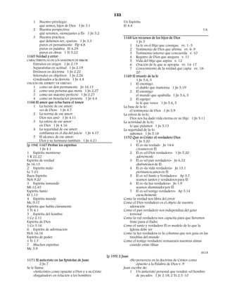 133
    1    Nuestro privilegio:                                    Un Espíritu
         qué somos, hijos de Dios 1 Jn 3.1                      Ef 4.4
     2 Nuestra perspectiva:                                                                                        T.B.
         qué seremos, «semejantes a Él» 1 Jn 3.2
     3 Nuestra práctica:                                        1168 Los recursos de los hijos de Dios
         qué debemos ser, «puros» 1 Jn 3.3                               1 Jn 5
         puros en pensamiento Flp 4.8                               1 La fe en el Hijo que consigue vv. 1–5
         puros en palabra Ef 4.29                                   2 Testimonio de Dios que afirma vv. 6–9
         puros en obras 1 Ti 5.22                                   3 Testimonio interno que concuerda v. 10
1165 Verdad y error                                                 4 Registro de Dios que asegura v. 11
CARACTERÍSTICAS DE LOS MAESTROS DE ERROR:                           5 Vida del Hijo que aspira v. 12
     Extraños en origen 1 Jn 2.19                                   6 Oración de fe que se apropia vv. 14–17
     Separatistas en actitud 1 Jn 2.19                              7 Conocimiento de la verdad que capta vv. 18–
     Erróneos en doctrina 1 Jn 2.22                                      20
     Infernales en objetivos 1 Jn 2.26                          1169 El triunfo de la fe
     Condenados a la derrota 1 Jn 4.4                                    1 Jn 5.4, 5
UNCIÓN DEL ESPIRITU DE VERDAD:                                      1 El enemigo:
     1 como un don permanente Jn 16.13                                   el diablo que trastorna 1 Jn 5.19
     2 como una persona que mora 1 Jn 2.27                          2 El enemigo:
     3 como un maestro perfecto 1 Jn 2.27                                el mundo que apabulla 1 Jn 5.4, 5
     4 como un benefactor presente 1 Jn 4.4                         2 El equipo:
1166 El amor que echa fuera el temor                                     la fe que vence 1 Jn 5.4, 5
     1 La fuente de ese amor:                                   La base de la fe:
         «es de Dios» 1 Jn 4.7                                      el testimonio de Dios 1 Jn 5.9
     2 La norma de ese amor:                                    La esfera de la fe:
         Dios nos amó 1 Jn 4.11                                     Dios nos ha dado vida eterna en su Hijo 1 Jn 5.11
     3 La esfera de ese amor:                                   La actividad de la fe:
         en Dios 1 Jn 4.16                                          lo que pidamos 1 Jn 5.15
     4 La seguridad de ese amor:                                La seguridad de la fe:
         confianza en el día del juicio 1 Jn 4.17                   sabemos 1 Jn 5.18
     5 El alcance de ese amor:                                  1170 Qué es Cristo: el verdadero Dios
         Dios y su hermano también 1 Jn 4.21                             1 Jn 5.20
[p 194] 1167 Probar los espíritus                                   1 Él es «la verdad» Jn 14.6
         1 Jn 4.1                                                        creamos en Él
1 Espíritu mentiroso                                                2 Él es «el Dios verdadero» 1 Jn 5.20
1 R 22.22                                                                  adorémosle
Espíritu de verdad                                                     3   Él es «el pan verdadero» Jn 6.32
Jn 16.13                                                                   disfrutemos de Él
2 Espíritu malo                                                        4   Él es «la vida verdadera» Jn 15.1
Lc 7.21                                                                    permanezcamos en Él
Buen Espíritu                                                          5   Él es «el Santo y Verdadero» Ap 3.7
Neh 9.20                                                                   seamos santos y verdaderos para Él
3 Espíritu inmundo                                                     6   Él es «la luz verdadera» Jn 1.9
Mt 12.43                                                                   seamos iluminados por Él
Espíritu Santo                                                         7   Él es «el testigo verdadero» Ap 3.14
Ef 1.13                                                                    escuchémosle
4 Espíritu mundo                                                Como la verdad nos libra del error
Mc 9.17                                                         Como el Dios verdadero es el objeto de nuestra
Espíritu que habla claramente                                      adoración
1 Ti 4.1                                                        Como el pan verdadero nos independiza del gozo
5 Espíritu del hombre                                              terrenal
1 Co 2.11                                                       Como la vid verdadera nos capacita para que llevemos
Espíritu de Dios                                                   fruto para el Padre
1 Co 3.16                                                       Como el santo y verdadero Él es modelo de lo que la
6 Espíritu de adivinación                                          Iglesia debe ser
Hch 16.16                                                       Como la luz verdadera es la columna que nos guía en las
Espíritu de poder                                                  tinieblas del mundo
1 Ti 1.7                                                        Como el testigo verdadero restaurará nuestras almas
7 Muchos espíritus                                                 cuando están tibias
Mc 5.9
                                                                                                                  M.I.R
                                                      [p 195] 2 Juan
1171 El anticristo en las Epístolas de Juan                         «No persevera en la doctrina de Cristo» como
         2 Jn 7                                                         opuesto a la Palabra de Dios v. 9
Se le llama:                                                    Juan escribe de:
     «Anticristo» como opuesto a Dios y a su Cristo                 1 Un anticristo personal que vendrá: «el hombre
     «Engañador» en relación a los hombres                              de pecado» 1 Jn 2.18; 2 Ts 2.3–10
 