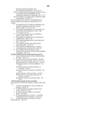137
         Diversión musical por Jubal-caín
         Fue destruida por el diluvio Gn 4.17, 21
     BABEL, la ciudad construida después del diluvio tenía
         rascacielos, pero los ciudadanos fueron
         esparcidos y también fue destruida Gn 11.1–9
     UR de los caldeos, que Abram dejó: «totalmente dada
         a la idolatría» Jos 24.2, 3
LA CIUDAD FIRME está en el cielo, y sus habitantes, la
Novia, la Esposa del Cordero, se identifican con su
ciudad.
     1 La ciudad eterna: la ciudad que Abraham y los
         patriarcas esperaban y que los creyentes
         esperan Heb 11.10, 16; 13.14
     2 Una ciudad inexpugnable: tiene cimientos con
         los nombres de los apóstoles en ellos Heb
         11.10; Ap 21.14, 19
     3 Una ciudad planeada: tiene un Arquitecto
         perfecto, Dios Heb 11.10
     4 Una ciudad construida: tiene un Constructor
         infalible, Dios Heb 11.10
     5 Una ciudad resplandeciente: tiene la gloria de
         Dios Ap 21.11
     6 Una ciudad accesible: tiene abiertas doce
         puertas de perlas Ap 21.21
     7 Una ciudad sin contaminación: «ninguna
         contaminación» entrará en ella Ap 21.27
     8 Una ciudad perfecta: perfecta en toda
         dimensión, la altura, la anchura, la profundidad
         son iguales Ap 21.16
[p 200] 1199 El trono de la vida: Perfección por fin
     1 La proclamación desde el trono: «Nuevas todas
         las cosas» Ap 21.5
     2 La perfección de la transformación: «un cielo
         nuevo y una tierra nueva» Ap 21.1; 2 P 3.13
         Provisión perfecta: el árbol de la vida Ap 22.2
         Bendición perfecta: «no más maldición» Ap
              22.3
         Gobierno perfecto: «el trono de Dios y el
              Cordero» Ap 22.3
         Servicio perfecto: «sus siervos le servirán» Ap
              22.3
         Visión perfecta: «verán su rostro» Ap 22.4
         Reflejo perfecto: «su nombre estará en sus
              frentes» Ap 22.4
         Iluminación perfecta: «no habrá noche» Ap
              22.5
1200 El último mensaje de Dios al hombre
La revelación de Dios está completa y perfecta Ap 22.18,
19
     1 La última proclamación: «Yo soy el Alfa y la
         Omega» Ap 22.13
     2 La última promesa: «Vengo en breve» (tres
         veces) Ap 22.7, 12, 20
     3 La última oración: «Amén; sí, ven, Señor
         Jesús» Ap 22.20
     4 La última predicción: «Yo Jesús… la estrella
         resplandeciente de la mañana» Ap 22.16
5        La última provisión: «del agua de la vida
gratuitamente» Ap 22.17
 