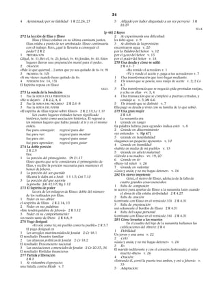 34
4   Aprisionado por su fidelidad 1 R 22.26, 27                          5    Afligido por haber disgustado a un rey perverso 1 R
                                                                             22.27
                                                                                                                                        N.L.K
                                                                   [p 46] 2 Reyes
272 La lección de Elías y Eliseo                                          2 Se experimenta una dificultad:
          Elías y Eliseo estaban en su última caminata juntos.            les faltó agua v. 9
     Elías estaba a punto de ser arrebatado. Eliseo continuaría           3 Se disfruta de la provisión:
     con el trabajo. Pero, ¿qué le llevaría a conseguir el                encontraron agua v. 20
     poder? 2 R 2                                                         por la Palabra del Señor v. 12
1 PREPARACIÓN                                                             por el gozo del Señor v. 15
Gilgal, (v. 1); Bet-el, (v. 2); Jericó, (v. 4); Jordán, (v. 6). Estos     por el poder del Señor v. 18
     lugares dieron una preparación moral para el poder.                  278 Una deuda y cómo se saldó
2 ORACIÓN                                                                      2 R 4.1–7
«Pide lo que quieras[…] antes que yo sea quitado de ti» (v. 9)                      «Ha venido el acreedor» v. 1
3 PROMESA (v. 10)                                                                   «Vé y vende el aceite y, paga a tus acreedores» v. 7
«Si me vieres cuando fuere quitado de ti».                                1 Una transformación que tuvo lugar mediante:
4 POSESIÓN (vv. 14, 15)                                                   2 Un tesoro que se poseía, una vasija de aceite v. 2; 2 Co
El Espíritu reposa en Eliseo                                                   4.7
                                                                S.E.D.    3 Una transferencia que se negoció: pide prestadas vasijas,
273 La senda de la bendición                                                   y echa en ellas vv. 3, 4
1 Fue la SENDA DE LA PERSISTENCIA                                         4 Una transacción que se completó a puertas cerradas, y
«No te dejaré» 2 R 2.2, 4, 6                                                   condujo a: v. 5; Mt 6.6
2 Fue la SENDA DEL PROGRESO 2 R 2.6–8                                     5 Un triunfo que se disfrutó v. 7
3 Fue la SENDA DEL PODER                                                  Ella pagó su deuda y vivió con su familia de lo que sobró.
«El espíritu de Elías reposó sobre Eliseo» 2 R 2.15; Lc 1.17              279 Una gran mujer
          Los cuatro lugares visitados tienen significado                      2 R 4.8
     histórico, tanto como asociación histórica. Él regresó a                  La sunamita era
     los mismos lugares que había pasado al ir y en el mismo              1 Grande en rango
     orden.                                                               (la palabra hebrea para «grande» indica esto) v. 8
     Fue para conseguir: regresó para dar                                 2 Grande en discernimiento
     fue para ver:              regresó para mostrar                      «yo entiendo» v. 9[p 47]
     fue para oír:              regresó para sanar                        3 Grande en hospitalidad:
                                                                          «hagamos un pequeño aposento» v. 10
     fue para aprender;         regresó para guiar
                                                                          4 Grande en humildad:
274 La doble porción                                                      «habito en medio de mi pueblo» v. 13
     2 R 2.9                                                              5 Grande en afecto maternal:
     Era:                                                                 «Llévalo a su madre» vv. 19, 20
1 La porción del primogénito. Dt 21.17                                    6 Grande en fe:
     Eliseo quería que se lo considerara el primogénito de                «Bien» (el niño) v. 26
     Elías, y recibir la porción necesaria para mantener el               7 Grande en valentía:
     honor de Jehová.                                                     «Guía y anda; y no me hagas detener» v. 24
2 La porción del ser querido                                              280 Un siervo impotente
     (Elcana le daba así a Ana) 1 S 1.5; Cnt 7.10                                   Geizi, el siervo de Eliseo, adolecía de la falta de
3 La porción del que soporta                                                   cuatro grandes cosas esenciales:
     la prueba Job 42.10; Stg 1.12                                        1 Falta de compasión:
275 El Espíritu de poder                                                  se acercó para apartar de Eliseo a la sunamita (aún cuando
          La era de los milagros de Eliseo: doble del número                   el alma de ella estaba atribulada) 2 R 4.27
     de los realizados por Elías.                                         2 Falta de oración
1 Poder en sus obras:                                                     (contraste con Eliseo en el versículo 33) 2 R 4.31
el «espíritu de Elías» 2 R 2.14, 15                                       3 Falta de preparación
2 Poder en sus palabras:                                                  usó solamente el bordón de Eliseo 2 R 4.31
«Este tendrá palabra de Jehová» 2 R 3.12                                  4 Falta del toque personal
3 Poder en su comportamiento:                                             (contraste con Eliseo en el versículo 34) 2 R 4.31
«es varón santo de Dios» 2 R 4.8, 9                                       281 Cómo levantar a los muertos
276 Yugo desigual                                                                   En el cuadro del hijo de la sunamita hallamos las
          «Yo soy como tú; mi pueblo como tu pueblo» 2 R 3.7                   calificaciones del obrero: 2 R 4
     El yugo desigual en                                                  1 Debilidad:
1 Los arreglos matrimoniales de Josafat 2 Cr 18.1                         Un joven y una asna v. 22
El resultado: Desastre familiar                                           2 Celo:
2 Las alianzas políticas de Josafat 2 Cr 18.2                             «Guía y anda; y no me hagas detener» v. 24
El resultado: Desconcierto nacional                                       3 Fe:
3 Las asociaciones comerciales de Josafat 2 Cr 20.35, 36                  El marido indiferente y con el corazón destrozado; el niño
El resultado: Pérdidas financieras                                             muerto «Bien» v. 26
277 Partida y liberación                                                  4 Oración:
     2R3                                                                  «Entrando él, cerró la puerta tras ambos, y oró a Jehová» v.
1 Se vislumbra el proyecto:                                                    33
una batalla contra Moab v. 7                                              5 Adaptación:
 