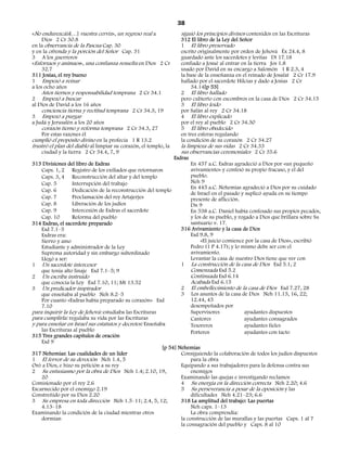 38
«No endurezcáis[…] vuestra cerviz», un regreso real a             siguió los principios divinos contenidos en las Escrituras
     Dios 2 Cr 30.8                                               312 El libro de la Ley del Señor
en la observancia de la Pascua Cap. 30                            1 El libro preservado
y en la ofrenda y la porción del Señor Cap. 31                    escrito originalmente por orden de Jehová Éx 24.4, 8
3 A los guerreros                                                 guardado ante los sacerdotes y levitas Dt 17.18
«Esforzaos y animaos», una confianza resuelta en Dios 2 Cr        confiado a Josué al entrar en la tierra Jos 1.8
     32.7                                                         usado por David en su encargo a Salomón 1 R 2.3, 4
311 Josías, el rey bueno                                          la base de la enseñanza en el reinado de Josafat 2 Cr 17.9
1 Empezó a reinar                                                 hallado por el sacerdote Hilcías y dado a Josías 2 Cr
a los ocho años                                                        34.14[p 53]
     Años tiernos y responsabilidad temprana 2 Cr 34.1            2 El libro hallado
2 Empezó a buscar                                                 pero cubierto con escombros en la casa de Dios 2 Cr 34.15
al Dios de David a los 16 años                                    3 El libro leído
     conciencia tierna y rectitud temprana 2 Cr 34.3, 19          por Safán al rey 2 Cr 34.18
3 Empezó a purgar                                                 4 El libro explicado
a Judá y Jerusalén a los 20 años                                  por el rey al pueblo 2 Cr 34.30
     corazón tierno y reforma temprana 2 Cr 34.3, 27              5 El libro obedecido
     Por estas razones él                                         en tres esferas regulando
cumplió el propósito divino en la profecía 1 R 13.2               la condición de su corazón 2 Cr 34.27
frustró el plan del diablo al limpiar su corazón, el templo, la   la limpieza de sus vidas 2 Cr 34.33
     ciudad y la tierra 2 Cr 34.4, 7, 9                           sus observancias ceremoniales 2 Cr 35.6
                                                               Esdras
313 Divisiones del libro de Esdras                                     En 457 a.C. Esdras agradeció a Dios por «un pequeño
    Caps. 1, 2 Registro de los exiliados que retornaron                avivamiento» y confesó su propio fracaso, y el del
    Caps. 3, 4 Reconstrucción del altar y del templo                   pueblo.
    Cap. 5        Interrupción del trabajo                             Neh 9
                                                                       En 445 a.C. Nehemías agradeció a Dios por su cuidado
    Cap. 6        Dedicación de la reconstrucción del templo
                                                                       de Israel en el pasado y suplicó ayuda en su tiempo
    Cap. 7        Proclamación del rey Artajerjes                      presente de aflicción.
    Cap. 8        Liberación de los judíos                             Dn 9
    Cap. 9        Intercesión de Esdras el sacerdote                   En 538 a.C. Daniel había confesado sus propios pecados,
    Cap. 10       Reforma del pueblo                                   y los de su pueblo, y rogado a Dios que brillara sobre Su
314 Esdras, el sacerdote preparado                                     santuario v. 17.
    Esd 7.1–5                                                     316 Avivamiento y la casa de Dios
    Esdras era:                                                        Esd 9.8, 9
    Siervo y amo                                                            «El juicio comience por la casa de Dios», escribió
    Estudiante y administrador de la Ley                               Pedro (1 P 4.17); y lo mismo debe ser con el
    Suprema autoridad y sin embargo subordinado                        avivamiento.
    Llegó a ser:                                                       Levantar la casa de nuestro Dios tiene que ver con
1 Un sacerdote intercesor                                         1 La construcción de la casa de Dios Esd 5.1, 2
    que tenía alto linaje Esd 7.1–5; 9                                 Comenzada Esd 5.2
2 Un escriba instruido                                                 Continuada Esd 6.14
    que conocía la Ley Esd 7.10, 11; Mt 13.52                          Acabada Esd 6.15
3 Un predicador inspirador                                        2 El embellecimiento de la casa de Dios Esd 7.27, 28
    que enseñaba al pueblo Neh 8.2–5                              3 Los asuntos de la casa de Dios Neh 11.15, 16, 22;
    Por cuanto «Esdras había preparado su corazón» Esd                 12.44, 45
    7.10                                                               desempeñados por
para inquirir la Ley de Jehová: estudiaba las Escrituras               Supervisores            ayudantes dispuestos
para cumplirla: regulaba su vida por las Escrituras                    Cantores                ayudantes consagrados
y para enseñar en Israel sus estatutos y decretos: Enseñaba            Tesoreros               ayudantes fieles
    las Escrituras al pueblo                                           Porteros                ayudantes con tacto
315 Tres grandes capítulos de oración
    Esd 9
                                                          [p 54] Nehemías
317 Nehemías: Las cualidades de un líder                          Consiguiendo la colaboración de todos los judíos dispuestos
1 El fervor de su devoción Neh 1.4, 5                                  para la obra
Oró a Dios, e hizo su petición a su rey                           Equipando a sus trabajadores para la defensa contra sus
2 Su entusiasmo por la obra de Dios Neh 1.4; 2.10, 19,                 enemigos
    20                                                            Examinando las quejas e investigando reclamos
Comisionado por el rey 2.6                                        4 Su energía en la dirección correcta Neh 2.20; 4.6
Escarnecido por el enemigo 2.19                                   5 Su perseverancia a pesar de la oposición y las
Constreñido por su Dios 2.20                                           dificultades Neh 4.21–23; 6.6
3 Su empresa en toda dirección Neh 1.5–11; 2.4, 5, 12;            318 La amplitud del trabajo: Las puertas
    4.13–18                                                            Neh caps. 1–13
Examinando la condición de la ciudad mientras otros                    La obra comprendía:
    dormían                                                       la construcción de las murallas y las puertas Caps. 1 al 7
                                                                  la consagración del pueblo y Caps. 8 al 10
 