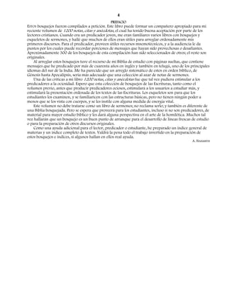 4
                                                 PREFACIO
ESTOS bosquejos fueron compilados a petición. Este libro puede formar un compañero apropiado para mi
reciente volumen de 1200 notas, citas y anécdotas, el cual ha tenido buena aceptación por parte de los
lectores cristianos. Cuando era un predicador joven, me eran familiares varios libros con bosquejos y
esqueletos de sermones, y hallé que muchos de ellos eran útiles para arreglar ordenadamente mis
primeros discursos. Para el predicador, proveen útiles recursos mnemotécnicos, y a la audiencia le da
puntos por los cuales puede recordar porciones de mensajes que hayan sido provechosas o desafiantes.
Aproximadamente 300 de los bosquejos de esta compilación han sido seleccionados de otros; el resto son
originales.
    Al arreglar estos bosquejos tuve el recurso de mi Biblia de estudio con páginas sueltas, que contiene
mensajes que he predicado por más de cuarenta años en inglés y también en telugú, uno de los principales
idiomas del sur de la India. Me ha parecido que un arreglo sistemático de estos en orden bíblico, de
Génesis hasta Apocalipsis, sería más adecuado que una colección al azar de notas de sermones.
    Una de las críticas a mi libro 1200 notas, citas y anécdotas fue que tal vez pudiera estimular a los
predicadores a la ociosidad. Espero que esta colección de bosquejos de las Escrituras, tanto como el
volumen previo, antes que producir predicadores ociosos, estimulará a los usuaríos a estudiar más, y
estimulará la presentación ordenada de los textos de las Escrituras. Los esqueletos son para que los
estudiantes los examinen, y se familiaricen con las estructuras básicas, pero no tienen ningún poder a
menos que se los vista con cuerpos, y se les instile con alguna medida de energía vital.
    Este volumen no debe tratarse como un libro de sermones; no reclama serlo; y también es diferente de
una Biblia bosquejada. Pero se espera que proveerá para los estudiantes, incluso si no son predicadores, de
material para mayor estudio bíblico y les dará alguna perspectiva en el arte de la homilética. Muchos tal
vez hallarán que un bosquejo es un buen punto de arranque para el desarrollo de líneas frescas de estudio
o para la preparación de otros discursos originales.
    Como una ayuda adicional para el lector, predicador o estudiante, he preparado un índice general de
materias y un índice completo de textos. Valdrá la pena todo el trabajo invertido en la preparación de
estos bosquejos e índices, si algunos hallan en ellos real ayuda.
                                                                                                A. NAISMITH
 