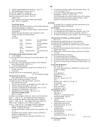 41
2 Habían transgredido las leyes del rey Stg 2.10                    2    Un poderoso enemigo había sido derrotado: Amán Est
3 Eran inútiles para el reino Ro 3.12                                    5.14; 7.10; Heb 2.14–15
(al nivel de estafadores y parásitos)                               3    Un hombre despreciado había sido exaltado:
EL SEGUNDO CORREO con UN MENSAJE DE VIDA                                 Mardoqueo Est 6.6–11; Hch. 2.36
trajo luz, alegría, gozo y honor Est 8.16                                Los dos mensajes en un solo versículo Ro 6.23 «La paga
     debido a que                                                        del pecado es muerte, más la dádiva de Dios es vida
1 Una competente mediadora había sido hallada:                           eterna en Cristo Jesús Señor nuestro».
     Ester Est 5.1–4; Heb 8.6
                                                               [p 58] Job
    333 El libro de Job                                                  El capítulo 29 es el capítulo ubicado exactamente en la
     Alfred, Lord Tennyson lo llamó «el más grande poema de              mitad del Antiguo Testamento.
     los tiempos antiguos y modernos».                              337 El impío
     Tomás Carlyle lo llamó «un libro noble, el libro de todos      1 La esperanza del impío perecerá Job 8.13
     los hombres».                                                  2 La congregación de los impíos será asolada Job 15.34
     Martín Lutero lo describió como «magnífico como                3 La gozo del impío dura solo un momento Job 20.5
     ningún otro libro de las Escrituras».                          4 El infierno del impío es para siempre Job 27.8; Is 33.14
     CUATRO                                                                                                                    J.H.M.
     SECCIONES                                                      338 ¿Perecerá el hombre, ¿y dónde estará él?
                  Caps.    Histórica         las calamidades             Job 14.10
                  1, 2                       de Job                 La respuesta del agnóstico: No sé, ni me importa.
                  Caps.    Filosófica        los consoladores       La respuesta del evolucionista: Va al polvo y ceniza
                  3–31                       de Job                 La respuesta del espiritista: Su espíritu existe en un mundo
                                                                         de espíritus
                  Caps.    Evangélica        la condición de
                                                                    La respuesta del transmigracionista: Su alma se encarnará en
                  32–37                      Job
                                                                         alguna otra forma
                  Caps.    Experimental      la conversión de       El cristiano dice: «Ausentes del cuerpo, ypresentes al Señor»
                  38–42                      Job                         2 Co 5.8
334 Cuatro grandes equivocaciones en Job                            La seguridad cristiana se basa en:
1 La de Satanás:                                                    1 La revelación de Dios en la Biblia
al creer que Job servía a Dios por lo que podía obtener Job         2 El carácter distintivo del ser humano
     1.9, 10                                                        3 La enseñanza de Cristo, maestro «venido de Dios» Jn 3.2
2 La de la esposa de Job:                                           4 El temor a la muerte que es natural al hombre Heb 2.14,
al pensar que, con la pérdida de lo visible y de lo humano,              15
     todo estaba perdido Job 2.9, 10                                [p 59] 339 Mi Redentor
3 La de los amigos de Job:                                               Job 19.25–27
al pensar que los sufrimientos de Job eran resultado de su               Con certeza Job habla de su ‘Redentor’ y expresa cinco
     pecado Job 22.5                                                     grandes verdades
4 La de Job:                                                             YO SÉ:
al pensar que Dios no tenía bondad Job 27.2                              de un Redentor
                                      Dr. W. Graham Scroggie             REDENCIÓN Ef 1.7
335 Job, el siervo de Dios                                               Mi Redentor
     Dios habla de Job como «mi siervo Job»                              RELACIÓN Sal 23.1; Lc 1.47
antes de que su aflicción empiece Job 1.8                                Vive
y después de que su aflicción terminó Job 42.8                           RESURRECCIÓN Heb 2.14, 15; Ro 1.4
     Las experiencias de Job:                                            Se levantará
1 Con un cerco puesto a su alrededor por Dios Job 1.10                   REGRESO Zac 14.4
2 Puesto en manos de Satanás Job 1.12                                    He de ver a Dios
3 Acosado y hostigado por la adversidad Job 1.13–20                      REVELACIÓN Ap 1.7
4 Asolado por el sufrimiento Job 2.7, 8                             340 Amistad con Dios
5 Humillado ante sus amigos Job 2.8, 12–13                               Job 22.21, 22
     336 Los tres amigos de Job                                     1 Qué hacer
     Job 2.11; 16.24                                                     «Vuelve[…] en amistad con él»
Los llama «consoladores molestos». TRES CICLOS DE DISCURSOS              Amistad posible Stg 4.8
Ciclo 1 Caps. 4-14 Los amigos de Job son rigurosos                  2 Cuándo hacerlo
Elifaz es dogmático Bildad es descortés Zofar es didáctico               «ahora»
Ciclo 2 Caps. 15-21 Los amigos de Job son suspicaces                     Amistad presente 2 Co 6.2
Elifaz critica Bildad es cruel Zofar es cáustico                    3 Quién debe hacerlo «tú»
Ciclo 3 Caps. 22-26 Los amigos de Job lo maltratan                       Amistad personal Jn 3.18
     Observe la hipocresía de Elifaz La sagacidad de                4 Cómo hacerlo
     Bildad El silencio de Zofar                                         «tendrás paz»
     Los discursos finales de Job ocupan cinco capítulos Job             Amistad pacífica 2 Co 5.20
     27–31                                                          5 Por qué hacerlo
     El capítulo 28 es famoso, siendo su tema «¿Dónde se                 «te vendrá bien»
     hallará la sabiduría?» (v. 12).                                     Amistad provechosa Ro 5.10, 11
     El versículo 28 es famoso: «El temor del Señor es la                                                                H.K.D y A.N.
     sabiduría».                                                    341 El temor del Señor
                                                                         Job 28.28
 