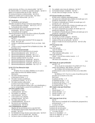 45
¡Cuán preciosa, oh Dios, es tu misericordia! Sal 36.7            5    Su cuidado como tema de alabanza Sal 36.7
Tu misericordia y tu verdad me guarden siempre Sal 40.11         6    Su bondad siempre verdadera Sal 36.7
Mejor es tu misericordia que la vida Sal 63.3                    7    Su ala como un refugio cercano Sal 36.7
Te corona de favores y misericordias Sal 103.4                                                                             H.R.F.
Alabaré tu nombre por tu misericordia Sal 138.2                  377 El justo bendito por el Señor
Te prolongué mi misericordia Jer 31.3                                 El justo tiene completa seguridad porque
                                                          J.A.   1 sus pasos son ordenados por el Señor, de modo que se le
371 Bendición                                                         guarda de descarriarse Sal 37.23
1 La bendición del Salvador:                                     2 su mano es sostenida por el Señor, de modo que se le
«Bendito sea Jehová, Porque ha hecho maravillosa su                   guarda de caer Sal 37.24
    misericordia para conmigo» Sal 31.21; 1 P 1.3                3 su alimento es provisto por el Señor, de modo que se le
2 La bendición del creyente:                                          guarda de morir de hambre Sal 37.25
«Bienaventurado aquel cuya transgresión ha sido                  4 su casa es asegurada por el Señor, de modo que se le
    perdonada» Sal 32.1, 2; Ro 4.6–8                                  guarda del suspenso Sal 37.29
3 La bendición de la Iglesia                                     5 su simiente es bendecida por el Señor, de modo que se le
«Bienaventurada la nación cuyo Dios es Jehová, Él pueblo              guarda de vergüenza Sal 37.26
    que Él escogió» Sal 33.12; Ef 1.3, 4                         378 La historia del redimido
372 El perdón de pecados                                         1 Se hunde en el lodo cenagoso Sal 40.2
    Sal 32.1                                                     2 De pie sobre la roca de los siglos Sal 40.2
1 ¿Cómo se obtuvo para nosotros?: Por la sangre de               3 Cantan al Dios de su salvación Sal 40.3
    Cristo Ro 3.24, 26                                           4 Brilla en medio de una nación perversa Sal 40.3; Flp
2 ¿Cómo lo obtenemos nosotros?: Por fe en Cristo Hch                  2.15
    10.43                                                        379 Una buena vida
3 ¿Cómo se nos lo asegura?: Por la Palabra de Cristo Mt               Sal 40
    9.2; Heb 10.17                                               Una vida salvada:
373 El hombre bienaventurado                                          «oyó mi clamor» v. 1
    SIETE PASOS, SEGÚN SE REGISTRA EN LOS SALMOS                 Una vida asegurada:
1 Bienaventuradamente salvo Sal 32.1, 2                               «Puso mis pies sobre peña» v. 2
2 Bienaventuradamente separado Sal 1.1, 2                        Una vida satisfecha:
3 Bienaventuradamente satisfecho Sal 34.8, 9                          «Puso[…] en mi boca cántico nuevo» v. 3
    (Véanse también Sal 84.12 y 40.4)                            Una vida rendida
4 Bienaventuradamente santificado Sal 65.4                            «No mira a los soberbios» v. 4
5 Bienaventuradamente fortalecido Sal 84.5–7                                                                                F.J.S.
6 Bienaventuradamente corregido Sal 94.12, 13                    380 Temas de un gran predicador
7 Bienaventuradamente ablandado Sal 112.1–9                           Sal 40.7–10
                                                          G.S.             En la cita de los versículos 6–8 en Heb 10.5–9, se
[p 64] 374 Una liberación triple                                      omiten dos palabras: «Me deleito». ¿Por qué?
    Sal 34                                                                 En el Salmo 40.8 al Señor Jesús se le ve
         El Salmo 34 es un salmo alfabético en el cual se             proféticamente como el siervo de Dios en su vida sobre
    usan todas las letras del alfabeto hebreo.                        la tierra.
    Liberación:                                                            En Hebreos 10.7–9 se le ve como el sacrificio por los
1 De todos nuestros temores:                                          pecados en su muerte en la cruz.
    si buscamos al Señor v. 4                                         PROCLAMÓ:
2 De todos nuestros problemas:                                        la justicia de Dios v. 9
    si clamamos al Señor vv. 6, 17                                    la fidelidad de Dios v. 10
3 De todas nuestras aflicciones:                                      la salvación de Dios v. 10
    si somos rectos ante el Señor v. 19                               la misericordia de Dios v. 10
    De este modo podemos «mirar a Él» y ser alumbrados, y             la verdad de Dios v. 10
    no ser avergonzados a pesar de los problemas v. 5            381 Cuatro cosas que David hizo
375 Dar la gloria a Dios                                              Sal 42
1 Su alabanza se canta                                           1 David bramó v. 1
    continuamente Sal 34.1                                       2 David derramó v. 4
2 Su nombre es exaltado                                          3 David se turbó v. 5
    colectivamente Sal 34.3                                      4 David alabó v. 11
3 A sus santos se les exhorta                                                                                                 T.B.
    compasivamente Sal 34.9                                      382 Cosas que tocan al rey
4 Sus oídos están atentos                                             Sal 45
    consideradamente Sal 34.15                                        Estas fueron el resultado de la meditación, preparación y
5 Sus siervos son redimidos                                           pronunciación v. 1
    completamente Sal 34.22                                      1 LA GRACIA DEL REY:
376 Completamente saciados                                       La gracia de su persona
    Algunas de las provisiones de su casa Sal 36.8               La gracia de sus preceptos
1 Su abundante misericordia disponible para todo                 La gracia de su posición v. 2
    pecador Sal 36.5                                             2 LA GLORIA DEL REY:
2 Su fidelidad de largo alcance para todo santo Sal 36.5         vista en su humildad v. 4
3 Su justicia como un monte alto Sal 36.6                        vista en su majestad vv. 4, 6
4 Su juicio como un abismo grande Sal 36.6                       vista en su poder v. 5
 