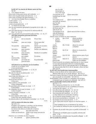 48
    [p 68] 401 La oración de Moisés varón de Dios                           que ha sido
    Sal 90                                                                  exonerado en
1 LOS CAMINOS DE DIOS:                                                      una corte legal
Dios como el descanso eterno del redimido v. 1                         Un paciente en el       Quien sana todo
Dios como el gobernador del universo v. 2                              hospital que ha sido
Dios como el refugio del alma humana v. 3                              curado
2 LOS DÍAS DEL HOMBRE: Pocos y endebles                                Un esclavo en el        Quien rescata tu vida
«como sueño» v. 5                                                      mercado de esclavos
«como hierba» v. 5                                                     que ha sido
«como un pensamiento» v. 9                                             redimido
3 EL VARÓN DE DIOS ORA:
                                                                       Un pastor en la sala Quien te corona
por un acercamiento apropiado al propósito de la vida vv.
                                                                       del trono que ha
    12, 13
                                                                       sido hecho rey
por una apreciación en oración de la misericordia de
    Dios vv. 14, 15                                                    Un huésped en la        Quien sacia de bien tu boca
por una apropiación personal del poder de Dios vv. 16, 17              sala del banquete
    402 Siete posesiones preciosas del Señor                           que se ha saciado
    Sal 100.3, 4, 5                                                David conoce al Señor en cinco maneras:
    1 Su             de su creación      Él nos hizo                   1 Como          (Jer 23.6)       Quien perdona
         pueblo                                                             Jehová-                     justamente sus
    Su prado         para sus ovejas     Él nos guía (Sal                   Tsidken                     iniquidades
                                         23.2)                              ú
    Sus puertas      para nuestra        Entrar con acciones           Como            (Éx 15.26)       Quien le cura por
                     entrada             de gracias                    Jehová-                          completo
                                                                       Rofeca
    Sus atrios       para nuestra        Entrar con alabanza
                     morada                                            Como            (Is 47.4)        Quien le rescata de la
                                                                       Jehová-                          muerte
    Su nombre        para nuestra        Bendecir su nombre            Sabaot
                     autoridad
                                                                       Como            (Gn 22.14)       Quien provee para él por
    Su               por edades          Es eterna                     Jehová-Jireh                     gracia
    misericordia eternas
                                                                       Como            (Sal 23.1)       Quien le sacia y satisface
    Su verdad        por todas las       Es perdurable                 Jehová-Roi                       todas sus necesidades
                     generaciones                                      David recuenta sus propias experiencias en cinco áreas:
                                                            D.F.
                                                                       Los pecados perdonados (Sal 32.1); Enfermedades
    403 Jehová en su relación con los hombres                          curadas (Sal 41.8); La vida salvada (Sal 9.13); Rodeado
    (como se ve en Salmo 103)                                          de misericordia (Sal 25.3; 26.3); Saciado y lleno de bien
    Como perdonador:                                                   (Sal 107.9).
Perdona todas mis iniquidades v. 3, 10, 12                         [p 69] 405 Tres bendiciones inmensurables
    Como redentor:                                                 Altura: Como la altura de los cielos sobre la tierra:
Rescata mi vida de la destrucción v. 4                                 Misericordia que no se puede abarcar Sal 103.11
    Como médico:                                                   Anchura: Cuanto está lejos el oriente del occidente: Perdón
Sana todas mis dolencias v. 3                                          que no puede ser rescindido Sal 103.12
    Como benefactor:                                               Profundidad: Como el padre se compadece de los hijos:
Sacia de bien mi boca v. 5                                             Compasión que no puede ser estimada Sal 103.13
    Como juez:                                                     406 La perdurable misericordia del Señor
Hace justicia a los oprimidos v. 6                                     Sal 107.1–31
    Como castigador:                                                   Ellos clamaron al Señor (vv. 6, 13, 19, 28)
No guardará para siempre su enojo v. 9                                 CUATRO CIRCUNSTANCIAS EN LA EXPERIENCIA HUMANA:
    Como Padre:                                                    1 Las luchas del viajero vv. 4, 5
Se compadece de los que le temen v. 13                             2 Las aflicciones del sufriente vv. 10, 12
    Como Creador:                                                  3 La enfermedad del afligido vv. 17, 18
Conoce nuestra condición v. 14                                     4 Las tormentas del marinero vv. 23–27
    Como Rey:                                                          CUATRO PERÍODOS EN LA HISTORIA DE ISRAEL:
Su reino domina sobre todos v. 19                                  1 En el desierto tenían hambre y sed v. 5
    Como Dios que guarda el Pacto:                                 2 En la tierra prometida se rebelaron v. 11
Su misericordia es de eternidad a eternidad vv. 17, 18             3 En tiempos de los reyes pecaron v. 17
                                                          E.A.H.
                                                                   4 Al ser esparcidos hacían negocio en muchas aguas v.
    404 La música del alma nue alaba                                   23
    Sal 103.1–5                                                        CUATRO EXPERIENCIAS DE LOS REDIMIDOS DEL SEÑOR:
    El Salmo 103 empieza y concluye con las mismas                 1 Una ciudad de habitación para su pueblo peregrino v.
    palabras «Bendice, alma mía, a Jehová».                            7
    La música del alma es el alma de la música.                    2 Prisiones de pecado rotas para su pueblo esclavizado v.
    Todo mi ser             Soy todo para Dios                         14
    Todos sus beneficios Todo lo que tengo procede de              3 Sanidad por su Palabra para su pueblo enfermo del
                            Dios                                       alma v. 20
David se ve a sí mismo en cinco lugares:                           4 Las tormentas calmadas para Su pueblo afligido v. 29
    1 Un criminal            Quien perdona todo                    407 La senda fue correcta
 