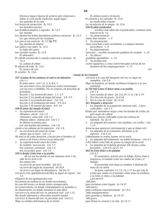 54
     Entonces siguen figuras de poderes gire empiezan a                El cántaro junto a la fuente:
     fallar, lo cual puede explicarse según sigue:                El corazón y sus válvulas Ec 12.6
     Los guardas de la casa:                                           La rueda sobre el pozo:
Los brazos de protección Ec 12.3                                  La circulación de la sangre Ec 12.6
     Los hombres fuertes:                                         456 El sabio predicador
Los hombros amplios y erguidos Ec 12.3                                      «Cuánto más sabio fue el predicador», notamos estas
     Las muelas:                                                       marcas en Ec 12:
Los dientes (no había dentaduras postizas entonces) Ec 12.3       1 Su perseverancia:
     Los que miran por las ventanas:                              «tanto más enseñó» v. 9
Los ojos es sus cuencas Ec 12.3[p 77]                             2 Su preparación:
     Las puertas de afuera:                                       «hizo escuchar, e hizo escudriñar, y compuso muchos
Los labios y los oídos Ec 12.4                                         proverbios» v. 9
     La hijas del canto:                                          3 Su planeamiento:
Las cuerdas vocales Ec 12.4                                       «procuró… escribir rectamente palabras de verdad» v. 10
     El almendro:                                                 4 Su placer:
El cabello encanecido o cuando comienza a escasear Ec             «palabras agradables» v. 10
     12.4                                                         5 Su producción:
     La cadena de plata:                                          «como aguijones; y como clavos hincados son las de los
El aliento de vida Ec 12.6                                             maestros de las congregaciones» v. 11
     El cuenco de oro:                                                                                                          HYP
El cerebro Ec 12.6
                                                       Cantar de los Cantares
457 «Cantar de los cantares, el cual es de Salomón»               LLEVADOS a la casa del banquete del rey: su lugar de
     Cnt 1.1                                                           asamblea Cnt 2.4
     El tema: amor Cnt 1.2, 3, 4; 8.6, 7                          (Bajo su bandera, en donde recibimos refrigerio y se nos
     Las secciones: cinco, las primeras cuatro terminando              estimula)
     con un coro o estribillo: «Yo os conjuro, oh doncellas de    [p 78] 460 Cómo el Señor atrae a su pueblo
     Jerusalén».                                                       Cnt 1.4
     Sección 1: La ternura del amor 1.1–2.7                       1 Con cuerdas de amor Jer 2.2; Os 11.4; 1 Jn 4.19
     Sección 2: La piedra de toque del amor 2.8–3.5               2 Por elección de gracia Jn 6.44
     Sección 3: La prueba del amor 3.6–5.8                        3 Por la cruz de Cristo Jn 12.32
     Sección 4: El testimonio del amor 5.9–8.4                    461 Simpatía y atracción
     Sección 5: El triunfo del amor 8.5–14                        1 La simpatía de la aceptación: «morena soy[…] pero
458 El amor del Amado (Cristo)                                         codiciable» Cnt 1.5
1 La expresión del amor:                                          Estado por naturaleza: negra como las tiendas de Cedar, de
     «Bésame»: afecto Cnt 1.2                                          pelo negro de cabras
     «Atráeme»: atracción Cnt 1.4                                 Estado por gracia: codiciable como las cortinas de
     «Hazme saber»: instrucción Cnt 1.7                                Salomón Ez 16.14
     Se obtiene la instrucción:                                   2 La simpatía del carácter: «tus mejillas», «tu cuello» Cnt
     por «las huellas del rebaño» Cnt 1.8                              1.10
«junto a las cabañas de los pastores» Cnt 1.8                     (Gracias que aparecen externamente y que se dejan ver)
2 La excelencia del amor de Cristo                                3 La simpatía de la comunión: «Hermoso es tu
     «mejor que el vino» Cnt 1.2                                       aspecto» Cnt 2.14
(El vino es de corta duración, y hecho por el hombre; el          («Muéstrame tu rostro, hazme oír tu voz»)
     amor es de Dios y eterno en su duración)                     4 La simpatía del testimonio: «tu habla hermosa» Cnt 4.3
3 La experiencia del amor de Cristo:                              («Tus labios como hilo de grana» la sangre de la cruz)
     Su nombre: una unción Cnt 1.3                                5 La simpatía de la Iglesia gloriosa: «De desear, como
     Sus cámaras: comunión Cnt 1.4                                     Jerusalén» Cnt 6.4; Ap 21.10
     Sus recuerdos: gozo Cnt 1.5                                  462 Su fruto dulce a mi paladar
459 A donde Cristo trae a su pueblo                                    Cnt 2.3
          «El rey me ha metido en sus cámaras» (Cnt 1.4);                   El «manzano», notorio por su follaje, flores, fruto y
     «Me llevó» (Cnt 2.4)                                              fragancia, es tomado como un cuadro de Cristo, el
     Sus santos son:                                                   Amado.
     SACADOS de un pozo horrible Sal 40.2                                   El prometido está «bajo su sombra» y disfruta del
     SACADOS del lugar de esclavitud Dt 26.8                           fruto de ese árbol.
     SACADOS a un lugar de abundancia Sal 66.12                             En Juan, capítulos 14, 15, 16, y 17 los que son de
LLEVADOS a los apartamentos del Rey su lugar de reposo Cnt             Cristo que «están en el mundo» están «bajo su sombra»,
     1.4                                                               y su fruto es dulce a su paladar.
(Algunos de sus apartamentos son:                                      ¿QUÉ FRUTO?
Su cámara de audiencia, en donde escuchamos,                      «Mi paz»:
Su casa del tesoro, en donde somos enriquecidos,                  para reclamar como legado Jn 14.27
Su conservatorio, en donde contemplamos en asombro, y             «Mi amor»:
Su observatorio, en dónde miramos al más allá.)                   para continuar experimentando Jn 15.9
LLEVADOS a la mesa del rey: su presencia real Cnt 1.12            «Mis mandamientos»:
(En donde adoramos y ofrecemos nuestro nardo)                     para guardar y obedecer Jn 15.10
LLEVADOS al huerto del rey: su provisión real Cnt 2.3             «Mi gozo»:
(Bajo su sombra disfrutamos de su fruto)                          para llenar el corazón y la vida Jn 15.11
 