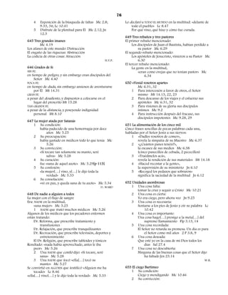 76
    4   Exposición de la búsqueda de faltas Mc 2.8;                Lo declaró a TODO EL MUNDO en la multitud: «delante de
        9.33, 34; Lc 10.41                                             todo el pueblo» Lc 8.47
    5   Disfrute de la plenitud para Él Mc 2.12; Jn                    Por qué vino, qué hizo y cómo fue curada.
        12.3
                                                                   649 Tres rebaños y tres pastores
645 Tres grandes imanes                                            El primer rebaño mencionado:
        Mc 4.19                                                         Los discípulos de Juan el Bautista, habían perdido a
Los afanes de este mundo: Distracción                                       su pastor Mc 6.29
El engaño de las riquezas: Abstracción                             El segundo rebaño mencionado:
La codicia de otras cosas: Atracción                                    Los apóstoles de Jesucristo, vinieron a su Pastor Mc
                                                     H.Y.P.                 6.30
                                                                   El tercer rebaño mencionado:
646 Grados de fe                                                        La gente en la multitud,
SIN FE:                                                                     «eran como ovejas que no tenían pastor» Mc
en tiempo de peligro, y sin embargo eran discípulos del                          6.34
     Señor Mc 4.40
POCA FE:                                                           650 «Venid vosotros aparte»
en tiempo de duda, sin embargo ansiosos de aventurarse                    Mc 6.31, 32
     por Él Mt 14.31                                                  1 Para intercesión a favor de otros, el Señor
GRAN FE:                                                                  mismo Mt 14.13, 22, 23
a pesar del desaliento, y dispuestos a colocarse en el                2 Para descanso de los viajes y el esfuerzo sus
     lugar del proscrito Mt 15.28                                         apóstoles Mc 6.31, 32
TAN GRANDE FE:                                                        3 Para visiones de su gloria sus discípulos
a pesar de la distancia, y poseyendo indignidad                           íntimos Mc 9.2
     personal Mt 8.10                                                 4 Para instrucción después del fracaso, sus
                                                                          discípulos impotentes Mc 9.28, 29
647 La mujer atada por Satanás
   1 Su condición:                                                 651 La alimentación de los cinco mil
       había padecido de una hemorragia por doce                   Cinco frases sencillas de pocas palabras cada una,
            años Mc 5.25                                           habladas por el Señor Jesús a sus siervos:
   2 Su preocupación:                                                  1 «Dadles vosotros de comer»,
       había gastado en médicos todo lo que tenía Mc                       revela la simpatía de su Maestro Mc 6.37
            5.26                                                       2 «¿Cuántos panes tenéis?»,
   3 Su convicción:                                                        la escasez de sus medios Mc 6.38
       «Si tocare tan solamente su manto, seré                             (cinco panecillos de cebada, 2 pececillos)
            salva» Mc 5.28                                             3 «Traédmelos acá»,
   4 Su curación:                                                          revela la rendición de sus materiales Mt 14.18
       fue «sana de aquel azote» Mc 5.29[p 113]                        4 «Haced recostar a la gente»,
   5 Su confesión:                                                         la supervisión de su ministerio Jn 6.10
       «la mujer[…] vino, y[…] le dijo toda la                         5 «Recoged los pedazos que sobraron»
            verdad» Mc 5.33                                                significa la saciedad de la multitud Jn 6.12
   6 Su consolación:
       «vé en paz, y queda sana de tu azote» Mc 5.34               652 Unidades asombrosas
                                               D. WARD                1 Una cosa falta:
                                                                          tomar la cruz y seguir a Cristo Mc 10.21
648 De nadie a alguien a todos                                        2 Una cosa es cierta:
La mujer con el flujo de sangre                                           Yo era ciego, pero ahora veo Jn 9.25
Era: NADIE en la multitud,                                            3 Una cosa es necesaria:
     «una mujer» Mc 5.25                                                  Sentarse a los pies de Jesús y oír su palabra Lc
     1 NADIE que trató: muchos médicos Mc 5.26                                 10.42
Algunos de los médicos que los pecadores enfermos                     4 Una cosa es importante:
están tratando:                                                           Una cosa hago[…] prosigo a la meta[…] del
     Dr. Reforma, que prescribe tratamiento y                                  supremo llamamiento Flp 3.13, 14
         transfusiones                                                5 Una cosa recordada:
     Dr. Relajación, que prescribe tranquilizantes                        El Señor no retarda su promesa. Un día es para
     Dr. Recreación, que prescribe televisión, deportes y                      el Señor como mil años 2 P 3.8, 9
         entretenimiento                                              6 Una cosa deseada:
     El Dr. Religión, que prescribe tabloides y tónicos                   Que esté yo en la casa de mi Dios todos los
Resultado: «nada había aprovechado, antes le iba                               días Sal 27.4
     peor» Mc 5.26                                                    7 Una cosa no descubierta:
     2 Una NADIE que confió dijo: «Si tocare, seré                        Ninguna de las buenas cosas que el Señor dijo
         sana» Mc 5.28                                                         ha faltado Jos 23.14
     3 Una NADIE que tocó: «ella[…] tocó su                                                                             W.R.
         manto» Mc 5.27
Se convirtió en ALGUIEN que testificó: «Alguien me ha              653 El ciego Bartimeo
     tocado» Lc 8.46                                                  1 Su condición:
«ella[…] vino[…] y le dijo toda la verdad» Mc 5.33                         Ciego y mendigando Mc 10.46
                                                                      2 Su convicción:
 