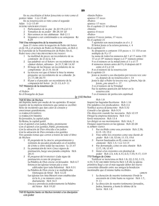 89
     En su crucifixión el Señor Jesucristo es visto como el       «Simón Pedro»
postrer Adán 1 Co 15.48                                           aparece 17 veces
     En su resurrección es visto como el segundo                  «Pedro»
Adán 1 Co 15.49                                                   aparece 17 veces
NUESTRO SEÑOR RESUCITADO:                                         En el capítulo 21 (el último)
     1 Participamos de su paz Jn 20.19; Col 3.1                   «Simón»
     2 Tomamos de su poder Mt 28.18–20                            aparece 8 veces
     3 Nos unimos en sus alabanzas Heb 2.11                       «Pedro»
     4 Llegamos a ser conformados a su semejanza Ro               aparece 9 veces: juntas, 17 veces.
         8.29                                                     En el capítulo 21
766 Una retrospectiva de la resurrección                               7 apóstoles son mencionados en el v. 2
     Juan 21 viene entre la negación de Pedro del Señor                El Señor Jesús es la octava persona, v. 4
en Jn 18, y el sermón de Pedro en Pentecostés, en Hch 2.          En el capítulo 21
Es el período de la Transformación de Pedro. En él,                    Se atraparon y contaron 153 peces: v. 11 153 es un
Pedro tuvo CINCO RECORDATORIOS DEL PASADO:                             múltiplo de 9 y 17
     1 La multitud de peces: un recordatorio de su                     La suma de todos los números del 1 al 17 suma 153
         confesión Jn 21.6; Lc 5.8                                     17 es el 19º número impar y el 7º número primo
     2 Las palabras «es el Señor»: un recordatorio de su               9 es el número en la mitad entre el 1 y el 17
         clamor «Señor, sálvame» Jn 21.7; Mt 14.30                     8 números vienen antes del 9 y 8 después del 9
     3 El fuego de las brazas: un recordatorio de su                        entre el 0 y el 18
         compromiso Jn 21.9; 18.18                                     8 es el número de la resurrección
     4 La tercera vez que el Señor le hizo la misma               En el capítulo 21
         pregunta: un recordatorio de su cobardía Jn                   Jesús se mostró a sus discípulos por tercera vez: esto
         21.17; Mt 26.75                                                    es, después de su resurrección v. 14
     5 El pan y el pescado: un recordatorio de la                      Jesús le dijo a Pedro la tercera vez: «¿Simón, hijo de
         compasión del Señor Jn 21.13; 6.9–11                               Jonás, ¿me amas?» v. 17
767 Números de la resurrección                                         3 es el número de la Trinidad
         Jn 21                                                         Fue la séptima aparición del Señor en la
«Y Pedro»                                                                   resurrección
En el Evangelio de Juan                                                7 es el número de perfección espiritual
                                                       [p 132] Hechos
768 El libro de Hechos                                                      Hch 1.8
del Espíritu Santo por medio de los apóstoles. El mejor           Inspiró las Sagradas Escrituras Hch 1.16
registro de la empresa misionera que jamás se escribió:           Dio palabra a los predicadores Hch 2.4
lleno de incidentes que dan calor al corazón y                    Testificó acerca de Jesucristo Hch 5.32
emocionan grandemente.                                            Consoló a las iglesias Hch 9.31
LA NARRACIÓN EMPIEZA                                              Dio dirección cuando fue necesaria Hch 10.19
LA NARRACIÓN TERMINA                                              Dirigió la empresa misionera Hch 13.2
En Jerusalén, la capital judía                                    Envió misioneros Hch 13.4
En Roma, la capital gentil                                        Les dirigió en sus movimientos Hch 16.6, 7
Con el apóstol a los judíos, Pedro, prominente                    Designó supervisores en las iglesias Hch 20.28
Con el apóstol a los gentiles, Pablo, prominente                  EL ESPÍRITU SANTO:
Con la salvación de Dios ofrecida a los judíos                         1 Fue recibido como una provisión Hch 2.38;
Con la salvación de Dios enviada a los gentiles                             8.15–19; 19.2
Tres grandes temas que corren a través de todo el libro                2 Vino sobre los creyentes como una fuente de
de Hechos:                                                                  poder Hch 1.8; 10.44; 11.15; 19.6
     1 El propósito de la GRACIA: arrepentimiento y                    3 Fueron bautizados en Él, como en un
         remisión de pecados predicados en el nombre                        elemento Hch 1.5; 1 Co 12.13
         de Cristo y entre todas las naciones Lc 21.47                 4 Fue derramado, como en una efusión Hch
     2 La puntuación de DIOS: Cinco signos de                               2.17, 18; 10.45
         puntuación, luego una parada completa Hch                     5 Llenó a los creyentes con plenitud de
         28.31                                                              poder Hch 2.4; 4.8; 4.31; 6.5; 7.55; 9.17; 13.9
     3 El progreso del EVANGELIO: Cada signo de                   770 Testigos de Cristo
         puntuación es uno de progreso:                                Testificar se menciona en Hch 1.8, 22; 2.32; 3.15;
         La Palabra de Dios crecía: en Jerusalén Hch 6.7          4.33; 5.32 «ME SERÉIS TESTIGOS» Hch 1.8 «En la iglesia
         Entonces las iglesias tenían paz y eran                  primitiva llegó a ser el más sagrado deber del nuevo
              edificadas (por toda Palestina) Hch 9.31            convertido difundir entre sus amigos la bendición
         La Palabra de Dios crecía y se multiplicaba              inestimable que él mismo había recibido».
              (Antioquía de Siria) Hch 12.24                                                                           GIBBON
         Las iglesias (en Asia Menor) eran establecidas                1 La duración de nuestro testimonio: Desde la
              en la fe, y su número crecía                                  ascensión de Cristo hasta su regreso Hch 1.7,
              diariamente Hch 16.5                                          9–11
         Crecía y prevalecía poderosamente la Palabra                  2 La dirección de nuestro testimonio: Jerusalén,
              del Señor Hch 19.20                                           Judea, Samaria, y hasta lo último de la
                                                                            tierra Hch 1.8
769 El Espíritu Santo en Hechos invistió a los discípulos
     con poder
 