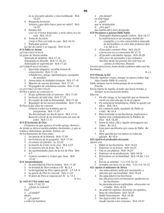 95
       él, se precipitó adentro y vino temblando Hch                   4 ¿En dónde?
            16.29                                                      en todo lugar
   4 Búsqueda ferviente:                                               5 ¿Qué?
       Señores, ¿qué debo hacer para ser salvo? Hch                    que se arrepientan
            16.30                                                      6 ¿Por qué?
   5 Palabra fiel:                                                     día establecido y Juez designado
       Cree en el Señor Jesucristo, y serás salvo, tú y tu        818 Pecadores a quienes Pablo habló
            casa Hch 16.31                                             1 El pecador despreocupado: Galión Hch 18.17
   6 Toma de decisión:                                                      La indiferencia es un enemigo mortal del
       Creyó a Dios con toda su casa Hch 16.34                                   evangelio, y es una característica marcada
   7 Participar gozoso:                                                          de los hombres en estos días postreros (Jon
   Les dio de comer y se regocijó Hch 16.34                                      1.6; Am 6.1)
814 Pablo en Atenas                                                    2 El pecador convicto: Félix Hch 24.25
QUÉ DICE DIOS DE ELLOS                                                      Convicción no es conversión (Pr 27.1)
La gente de Atenas estaba:                                             3 El pecador calculador: Agripa Hch 26.28
    Saturada de idolatría Hch 17.16                                         «Por poco me persuades a ser cristiano»
    Empapada en filosofía Hch 17.18, 21                                     «Incluso desde las puertas del cielo hay un
    Sumergida en superstición Hch 17.22                                          camino al infierno», Bunyan
QUÉ DIJERON ELLOS DE PABLO:                                       Los tres perecieron, hasta donde podemos saber por las
    1    Ignorante plagiario, escarba retazos de                  Escrituras.
         conocimiento Hch 17.18                                                                                         W.A.T.
         («Palabrero», griego «spermologos», recogedor            819 Priscila, la fiel
             de semillas)                                         Priscila: significa «vieja», aunque no parece haber sido
    2 Anunciador de deidades foráneas Hch 17.18                        vieja cuando Pablo la conoció.
    3 Maestro de nuevas doctrinas Hch 17.19                       Pablo siempre usa la forma propia de su nombre,
    4 Propagador de enseñanza extraña Hch 17.20                        Priscila.
LO QUE PABLO LES DIJO A ELLOS:                                    Era la esposa de Aquila, el judío que hacía tiendas, y
El Dios a quien no conocían es                                         siempre se los menciona juntos.
    1 El que gobierna todo el universo Hch 17.24                  Ella era:
    2 La fuente de toda vida Hch 17.25                                 1 De alto rango, se ha sugerido que su situación
    3 El creador de toda la humanidad Hch 17.26                             social era más alta que la de su esposo
    4 Regulador de los sucesos mundiales Hch 17.26                     2 De naturaleza hospitalaria, «Pablo se quedó con
El Dios al que ellos no conocen                                             ellos» Hch 18.3
         Ordena a todos los hombres que se                             3 De conducta santa, ayudante de Pablo en
             arrepientan Hch 17.30                                          Cristo Ro 16.4
         Ha determinado un día de juicio Hch 17.31                     4 Bien instruida en las Escrituras, explicaron a
         Resucitó a Jesús de los muertos para ser juez de                   Apolos más cuidadosamente la Palabra de
             todos Hch 17.31                                                Dios Hch 18.26
815 El horizonte de Dios                                               5 Llena de valor, ella y Aquila «arriesgaron sus
    Ocasiones en que aparece el verbo griego «horizo»,                      vidas» Ro 16.4
de donde se deriva nuestra palabra «horizonte», y que se               6 Lista para sacrificarse por causa de Pablo Ro
traduce: determinar, declarar, limitar, etc.                                16.4
En los horizontes de Dios están:                                       7 Muy querida por los santos en todas las
    1 las épocas de la historia Hch 17.26                                   iglesias Ro 16.4
    2 las fronteras de la geografía Hch 17.26                     820 Apolos el predicador elocuente
    3 el camino al Calvario Lc 22.22                              Apolos era:
    4 la muerte de Cristo en la cruz Hch 2.23                          1 Hábil en las Escrituras Hch 18.24
    5 la resurrección de Jesús Ro 1.4                                  2 Poderoso en su fervor Hch 18.25
    6 las oportunidades para oír la voz de Dios Heb                    3 Útil en sus pláticas Hch 18.25
         4.7                                                           4 Poderoso en su predicación Hch 18.26
    7 el juicio venidero y el Juez que viene Hch                       5 Provechoso en su humildad Hch 18.26; 1 Co
         10.42                                                              3.6
816 Arrepentimiento                                                    6 Fiel en su amistad 1 Co 3.4; 16.12
    1 La autoridad de Dios lo ordena Hch 17.30                         7 Actuaba con tacto en su obra 1 Co 3.4; 16.12
    2 La bondad de Dios conduce a Él Ro 2.4                       821 Apolos el misionero de África
    3 La benignidad de Dios espera por Él 2 P 3.8–9                    1 Sus antecedentes: judío por nacimiento, y
    4 La gracia de Dios lo concede Hch 11.23                                africano por nacionalidad Hch 18.24
    5 El amor de Dios se regocija por Él Lc 15.7                       2 Su capacidad en las Escrituras
                                                    W.W.F.                  Sus discursos eran escriturarios: «poderoso en
[p 140] 817 Por orden real                                                       las Escrituras»
         Hch 17.30, 31                                                      Su presentación era espléndida: «elocuente» en
    1 ¿Quién lo ordena?                                                          el habla Hch 18.24
    Dios                                                               3 Su ardor de espíritu: «ferviente en espíritu»,
    2 ¿Cuándo?                                                              lleno de entusiasmo Hch 18.25
    ahora                                                              4 Habló francamente Hch 18.26
    3 ¿A quién?                                                        5 Sus logros entre los santos:
    a todos los hombres                                                     Ayudó mucho a los creyentes Hch 18.27
 