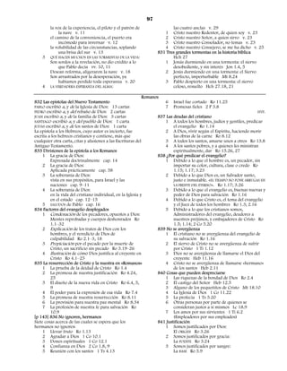 97
        la voz de la experiencia, el piloto y el patrón de               las cuatro anclas v. 29
             la nave v. 11                                           1 Cristo nuestro Redentor, de quien soy v. 23
        el camino de la conveniencia, el puerto era                  2 Cristo nuestro Señor, a quien sirvo v. 23
             incómodo para invernar v. 12                            3 Cristo nuestro Consolador, no temas v. 23
        la volubilidad de las circunstancias, soplando               4 Cristo nuestro Consejero, se me ha dicho v. 25
             una brisa del sur v. 13                              831 Tres grandes tormentas en la historia bíblica
    3   QUÉ HACEN MUCHOS EN LAS TORMENTAS DE LA VIDA:                    Hch 27
        Son sordos a la revelación, no dio crédito a lo              1 Jonás durmiendo en una tormenta: el siervo
             que Pablo decía vv. 10, 11                                  desobediente, y sin interés Jon 1.4, 5
        Desean reforma, aligeraron la nave v. 18                     2 Jesús durmiendo en una tormenta: el Siervo
        Son arrastrados por la desesperación, ya                         perfecto, imperturbable Mt 8.24
             habíamos perdido toda esperanza v. 20                   3 Pablo despierto en una tormenta: el siervo
    4   LA VERDADERA ESPERANZA DEL ALMA:                                 celoso, resuelto Hch 27.18, 21

                                                             Romanos
832 Las epístolas del Nuevo Testamento                                 6 Israel fue cortado Ro 11.25
PABLO escribió a, y de la Iglesia de Dios: 13 cartas                   7 Promesas fieles 2 P 3.8
PEDRO escribió a, y del rebaño de Dios: 2 cartas                                                                        HYP.
JUAN escribió a, y de la familia de Dios: 3 cartas                  837 Las deudas del cristiano
SANTIAGO escribió a, y del pueblo de Dios: 1 carta                     1 A todos los hombres, judíos y gentiles, predicar
JUDAS escribió a, y de los santos de Dios: 1 carta                          el evangelio Ro 1.14
La epístola a los Hebreos, cuyo autor es incierto, fue                 2 A Dios, vivir según el Espíritu, haciendo morir
escrita a los hebreos cristianos y contiene, más que                        las obras de la carne Ro 8.12
cualquier otra carta, citas y alusiones a las Escrituras del           3 A todos los santos, amarse unos a otros Ro 13.8
Antiguo Testamento.                                                    4 A los santos pobres, y a quienes les ministran
833 Divisiones de la epístola a los Romanos                                 espiritualmente, dar Ro 15.26, 27
     1 La gracia de Dios:                                           838 ¿Por qué predicar el evangelio?
         Expresada doctrinalmente cap. 14                              1 Debido a lo que el hombre es, un pecador, sin
     2 La gracia de Dios:                                                   importar su color, cultura, clase o credo Ro
         Aplicada prácticamente cap. 58                                     1.15; 1.17; 3.23
     3 La soberanía de Dios:                                           2 Debido a lo que Dios es, un Salvador santo,
         vista en sus propósitos, para Israel y las                         justo e inmutable. «EL TIEMPO NO PONE ARRUGAS EN
         naciones cap. 9–11                                                 LA FRENTE DEL ETERNO». Ro 1.17; 3.26
     4 La soberanía de Dios:                                           3 Debido a lo que el evangelio es, buenas nuevas y
         en la vida del cristiano individual, en la Iglesia y               poder de Dios para salvación Ro 1.16
         en el estado cap. 12–15                                       4 Debido a lo que Cristo es, el tema del evangelio
     5 SALUDOS de Pablo cap. 16                                             y el Juez de todos los hombres Ro 1.3; 2.16
834 Factores del evangelio desplegados                                 5 Debido a lo que los cristianos somos,
     1 Condenación de los pecadores, opuestos a Dios:                       Administradores del evangelio, deudores a
         Mentes reprobadas y cuerpos deshonrados Ro                         nuestros prójimos, y embajadores de Cristo Ro
         1.1–32                                                             1.5; 1.14; 2 Co 5.20
     2 Explicación de los tratos de Dios con los                    839 No se avergüenza
         hombres, y el veredicto de Dios de                            1 El cristiano no se avergüenza del evangelio de
         culpabilidad Ro 2.1–3, 18                                          su salvación Ro 1.16
     3 Propiciación por el pecado por la muerte de                     2 El siervo de Cristo no se avergüenza de sufrir
         Cristo, un sacrificio sin pecado Ro 3.19–26                        por Cristo 1 Ti 1.12
     4 Ilustración de cómo Dios justifica al creyente en               3 Dios no se avergüenza de llamarse el Dios del
         Cristo Ro 4.1–25                                                   creyente Heb 11.16
835 La resurrección de Cristo y la nuestra en «Romanos»                4 Cristo no se avergüenza de llamarse «hermano»
     1 La prueba de la deidad de Cristo Ro 1.4                              de los santos Heb 2.11
     2 La promesa de nuestra justificación Ro 4.24,                 840 Cosas que pueden despreciarse
         25                                                            1 Las riquezas de la bondad de Dios Ro 2.4
     3 El diseño de la nueva vida en Cristo Ro 6.4, 5,                 2 El castigo del Señor Heb 12.5
         9                                                             3 Alguno de los pequeñitos de Cristo Mt 18.10
     4 El poder para la expresión de esa vida Ro 7.4                   4 La Iglesia de Dios 1 Co 11.22
     5 La promesa de nuestra resurrección Ro 8.11                      5 La profecía 1 Ts 5.20
     6 La provisión para nuestra paz mental Ro 8.34                    6 Otras personas por parte de quienes se
     7 La profesión de nuestra fe para salvación Ro                         consideran justos a sí mismos Lc 18.9
         10.9                                                          7 Los amos por sus sirvientes 1 Ti 6.2
[p 143] 836 No ignoren, hermanos                                            (Empleadores por sus empleados)
Siete cosas acerca de las cuales se espera que los                  841 Justificación
hermanos no ignoren                                                    1 Somos justificados por Dios:
     1 Llevar fruto Ro 1.13                                                 El ORIGEN Ro 3.26
     2 Agradar a Dios 1 Co 10.1                                        2 Somos justificados por gracia:
     3 Dones espirituales 1 Co 12.1                                         La FUENTE Ro 3.24
     4 Confianza en Dios 2 Co 1.8, 9                                   3 Somos justificados por sangre:
     5 Reunión con los santos 1 Ts 4.13                                     La BASE Ro 5.9
 