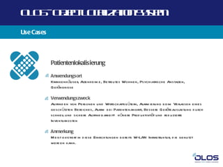 O O -O j t O a a n yt
 L S b c L cl t Ss m
       e      iz io e
Use Cases



            Patientenlokalisierung

            Anwendungsort
            Krankenh äuser, Altenheim e, Betreutes Wohnen, Psychiatrische Anstalten,
            Gefängnisse

            Verwendungszweck
            Auffind en von Personen und Wirtschaftsgütern, Alarm ierung b eim Verlassen eines
            gesch ützten Bereiches, Alarm bei Patientenangriff, Bessere Geräteausl   astung d urch
            schnell und sichere Auffind barkeit= h öhere Prod uktivität und red uzierte
            Inventurkosten

            Anmerkung
            M eist existiert in d iese Einrichtungen b ereits W-LAN Infrastruktur, d ie genutzt
            werd en kann.
 