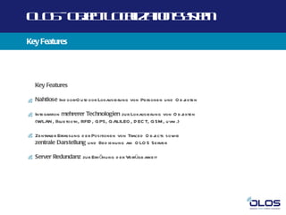 O O -O j t O a a n yt
 L S b c L cl t Ss m
       e      iz io e
Key Features




  Key Features

  Nahtlose Ind oor-O utd oor Lokalisierung von Personen und O b j
                                                                ekten

  Integration mehrerer Technologien zur Lokalisierung von O b j  ekten
  (WLAN, Bl  uetooth, RFID , GPS, GALILEO , D EC T, GSM , uvm .)

  Zentraler Erfassung d er Positionen von Traced O b j
                                                     ects sowie
  zentrale Darstellung und Bed ienung am O LO S Server

  Server Redundanz zur Erh öhung d er Verfügb arkeit
 