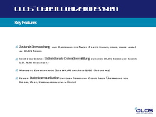 O O -O j t O a a n yt
 L S b c L cl t Ss m
       e      iz io e
Key Features




  Zustandsüberwachung und D arstellung d er Traced O bj
                                                      ects (online, offline, failure, alarm )
  am O LO S Server

  Short D ata Service: Bidirektionale Datenübermittlung zwischen O LO S Server und C lients
  (z.B. Alarm m eld ungen)

     weise Kom m unikation üb er W-LAN und / er GPRS (Red und anz)
  Wahl                                      od

  Flexib le Datenkommunikation zwischen Server und C lients (auch Üb ertragung von
  Bild ern, Vid eo, Kartenm aterial usw. m öglich)
 