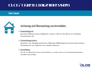 O O -O j t O a a n yt
 L S b c L cl t Ss m
       e      iz io e
Use Cases



            Sicherung und Überwachung von Immobilien

            Anwendungsort
            Ind ustrie, Büroim m obilien, Kraftwerke, Jegliche Art von Geb äud en m it erh öhtem
            Sicherheitsb ed arf

            Verwendungszweck
            Sicherung und Gefahrenabwehr b ei Wächtern (Wächterrund en), D iebstahl
                                                                                  sicherung,
            Üb erwachung und Tracking von externen Personal

            Anmerkung
            Ist d as zu trackend e O bj eine Person, so kann d iese d ie Lokalisierungsfunktion
                                      ekt
            j erzeit ausschal
             ed                ten
 