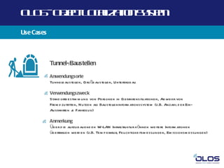 O O -O j t O a a n yt
 L S b c L cl t Ss m
       e      iz io e
Use Cases



            Tunnel-/Baustellen

            Anwendungsorte
            Tunnelbaustellen, Gro ßb austellen, Untertagbau

            Verwendungszweck
            Stand ortb estim m ung von Personen in Gefahrensituationen, Ab wehr von
            Frem d zutritten, N utzen als Baustel
                                                leninform ationssystem (z.B. Anzahl d er Ein-
            Ausfahrten j Fahrzeug)
                          e

            Anmerkung
            Üb er d ie aufzubauend en W-LAN Infrastruktur können weitere Inform ationen
            übertragen werd en (z.B. Tem p eratur, Feuchtigkeitsm essungen, Em issionsm essungen)
 