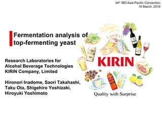 Fermentation analysis of
top-fermenting yeast
Research Laboratories for
Alcohol Beverage Technologies
KIRIN Company, Limited
Hironori Inadome, Saori Takahashi,
Taku Ota, Shigehiro Yoshizaki,
Hiroyuki Yoshimoto
34th IBD Asia Pacific Convention
16 March, 2016
 