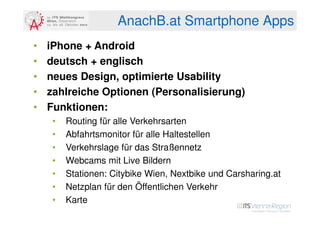 AnachB.at Smartphone Apps
•   iPhone + Android
•   deutsch + englisch
•   neues Design, optimierte Usability
•   zahlreiche Optionen (Personalisierung)
•   Funktionen:
     •   Routing für alle Verkehrsarten
     •   Abfahrtsmonitor für alle Haltestellen
     •   Verkehrslage für das Straßennetz
     •   Webcams mit Live Bildern
     •   Stationen: Citybike Wien, Nextbike und Carsharing.at
     •   Netzplan für den Öffentlichen Verkehr
     •   Karte
 