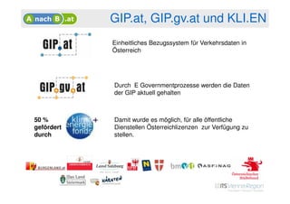 GIP.at, GIP.gv.at und KLI.EN
            Einheitliches Bezugssystem für Verkehrsdaten in
            Österreich




            Durch E Governmentprozesse werden die Daten
            der GIP aktuell gehalten



50 %        Damit wurde es möglich, für alle öffentliche
gefördert   Dienstellen Österreichlizenzen zur Verfügung zu
durch       stellen.
 