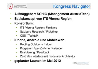 Kongress Navigator
• Auftraggeber: SCHIG (Management AustriaTech)
• Basiskonzept von ITS Vienna Region
• Konsortium:
   •   ITS Vienna Region / Fluidtime
   •   Salzburg Research / Fluidtime
   •   CSS / Techtalk
• iPhone, Android und MobileWeb:
   •   Routing Outdoor + Indoor
   •   Programm / persönlicher Kalender
   •   Evaluierung / Feedback
   •   Zentrales Interface mit modularer Architektur
• geplanter Launch im Mai 2012
 