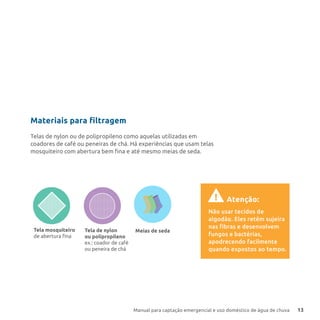 Manual para captação emergencial e uso doméstico de água de chuva 13
A inclinação da tela e a força
da água fazem a sujeira ﬁcar
retida ou até a jogam para
fora, facilitando a limpeza do
ﬁltro. Um pouco da água
também é perdida, por isso
instale o ﬁltro em um local
que possa ser molhado.
No cano que desce da calha
(tubo de queda), coloque
uma tela ﬁna com inclinação
de 45º. Faça uma pequena
abertura no tubo.
Você pode usar:
Tela mosquiteiro
de abertura ﬁna
Meias de sedaTela de nylon
ou polipropileno
ex.: coador de café
ou peneira de chá
Materiais para filtragem
Telas de nylon ou de polipropileno como aquelas utilizadas em
coadores de café ou peneiras de chá. Há experiências que usam telas
mosquiteiro com abertura bem fina e até mesmo meias de seda.
Não usar tecidos de
algodão. Eles retêm sujeira
nas fibras e desenvolvem
fungos e bactérias,
apodrecendo facilmente
quando expostos ao tempo.
! Atenção:
 