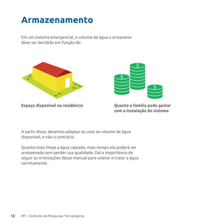 18 IPT - Instituto de Pesquisas Tecnológicas
Em um sistema emergencial, o volume de água a armazenar
deve ser decidido em função de:
Armazenamento
$
$
$
Espaço disponível na residência Quanto a família pode gastar
com a instalação do sistema
A partir disso, devemos adaptar os usos ao volume de água
disponível, e não o contrário.
Quanto mais limpa a água captada, mais tempo ela poderá ser
armazenada sem perder sua qualidade. Daí a importância de
seguir as orientações desse manual para coletar e tratar a água
corretamente.
 