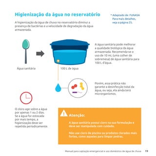 Manual para captação emergencial e uso doméstico de água de chuva 19
Higienização da água no reservatório
A higienização da água de chuva no reservatório diminui a
presença de bactérias e a velocidade de degradação da água
armazenada.
Porém, essa prática não
garante a desinfecção total da
água, ou seja, ela ainda terá
microrganismos.
Atenção:
A água sanitária possui cloro na sua formulação e
deve ser manipulada com cuidado.
Não use cloro de piscina ou produtos clorados mais
fortes, como aqueles para limpar pedras.
!
O cloro age sobre a água
por apenas 1 ou 2 dias.
Se a água for estocada
por mais tempo, a
higienização deve ser
repetida periodicamente.
100 L de águaÁgua sanitária
A água sanitária pode melhorar
a qualidade biológica da água
armazenada. Recomenda-se o
uso de 10 mL (uma colher de
sobremesa) de água sanitária para
100 L d’água.
* Adaptado de: FUNASA
Para mais detalhes,
veja a página 25.
 