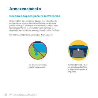 20 IPT - Instituto de Pesquisas Tecnológicas
O reservatório para armazenar água de chuva é conhecido
como cisterna, mas não é diferente daquele que você usa
para guardar água da rede de abastecimento: caixas d’água,
fabricadas conforme as normas técnicas brasileiras, são
adequadas para armazenar qualquer água, inclusive de chuva.
Um reservatório para armazenar água de chuva deve:
Recomendações para reservatórios
Ser estanque, ou seja,
não ter vazamentos
Ser resistente ao peso
da água (quando cheio)
e a pequenas quedas e
impactos
Armazenamento
 